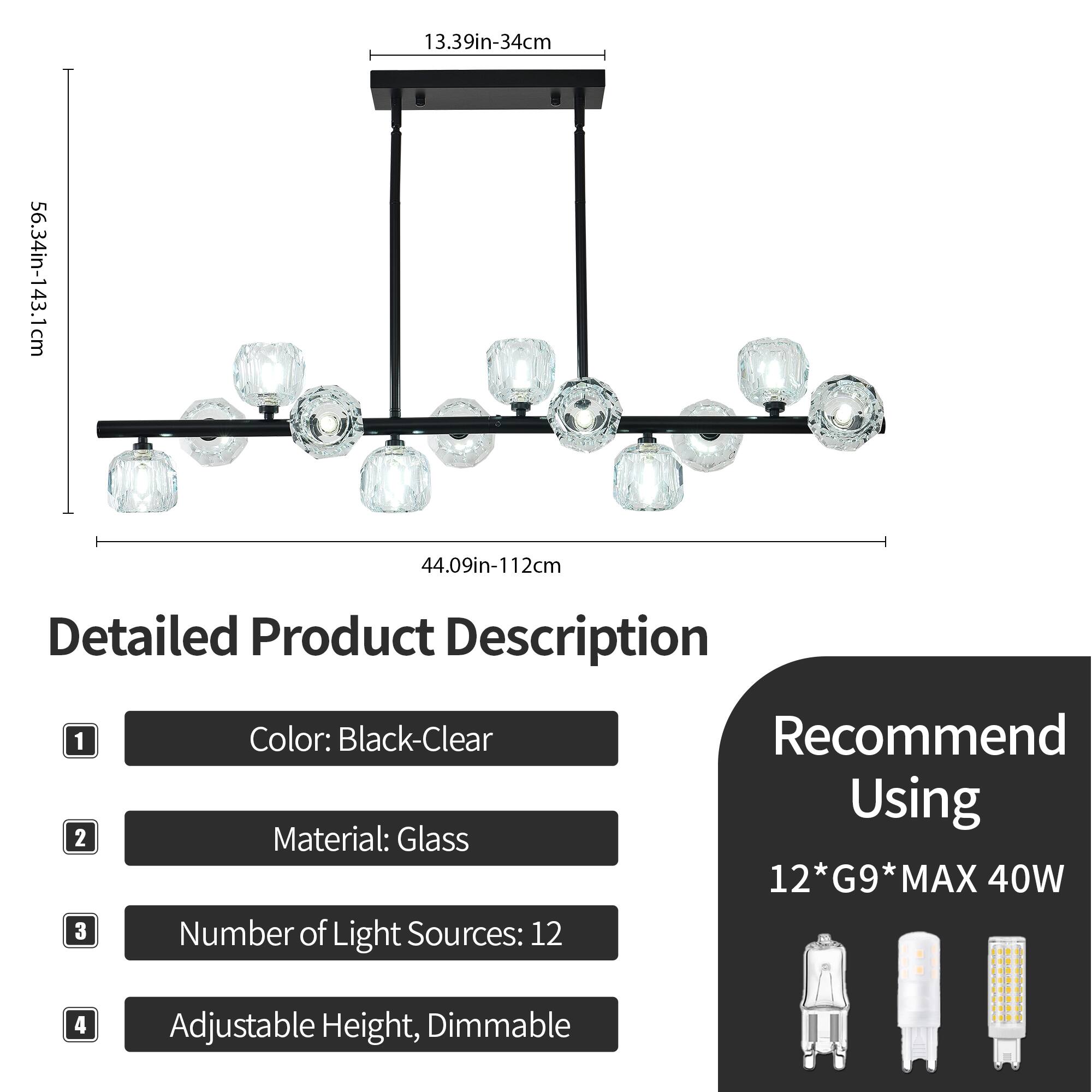 1. **Dimensions:**
   - 13.39in-34cm
   - 56.34in-143.1cm
   - 44.09in-112cm

2. **Detailed Product Description:**
   1. **Color:** Black-Clear
   2. **Material:** Glass
   3. **Number of Light Sources:** 12
   4. **Adjustable Height, Dimmable**

3. **Recommend Using:**
   - 12*G9*MAX 40W