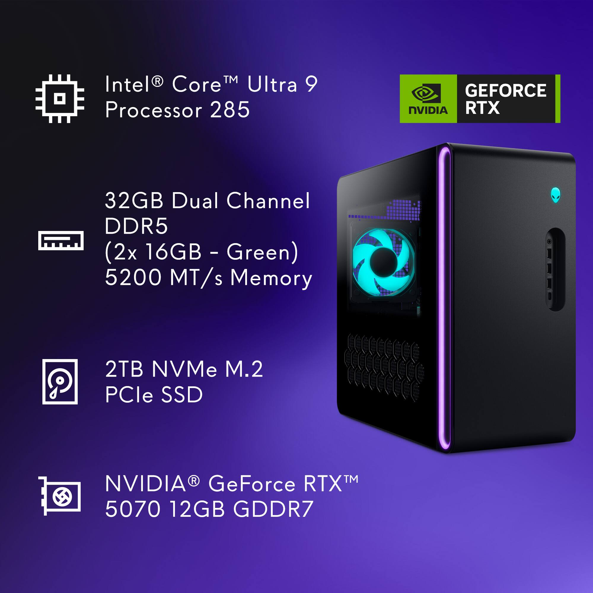 Intel® Core™ Ultra 9 Processor 285  
32GB Dual Channel DDR5 (2x 16GB - Green) 5200 MT/s Memory  
2TB NVMe M.2 PCIe SSD  
NVIDIA® GeForce RTX™ 5070 12GB GDDR7