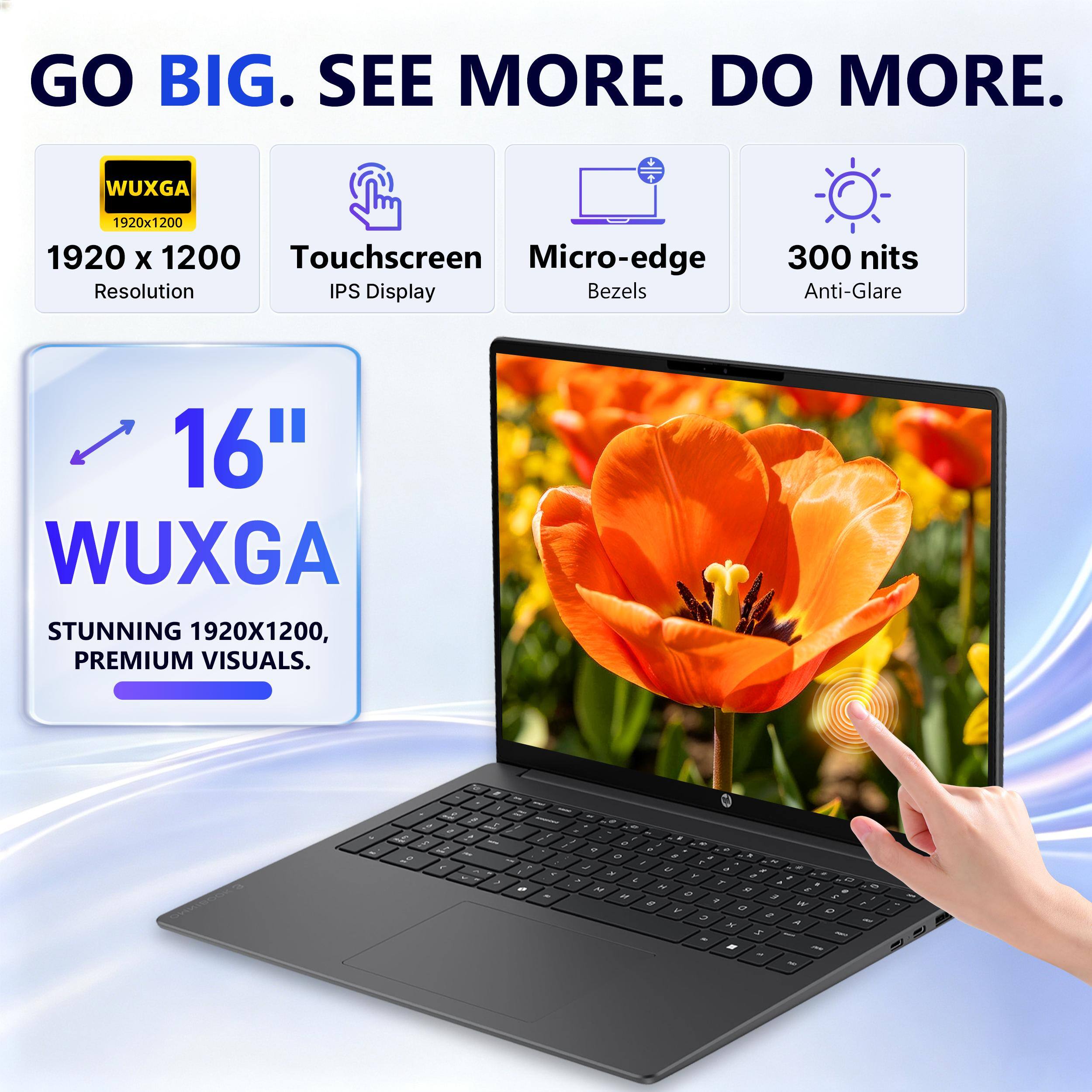 GO BIG. SEE MORE. DO MORE.

WUXGA
1920x1200 1920 X 1200 Touchscreen Micro-edge Resolution IPS Display Bezels
300 nits Anti-Glare
16" WUXGA STUNNING 1920X1200, PREMIUM VISUALS.