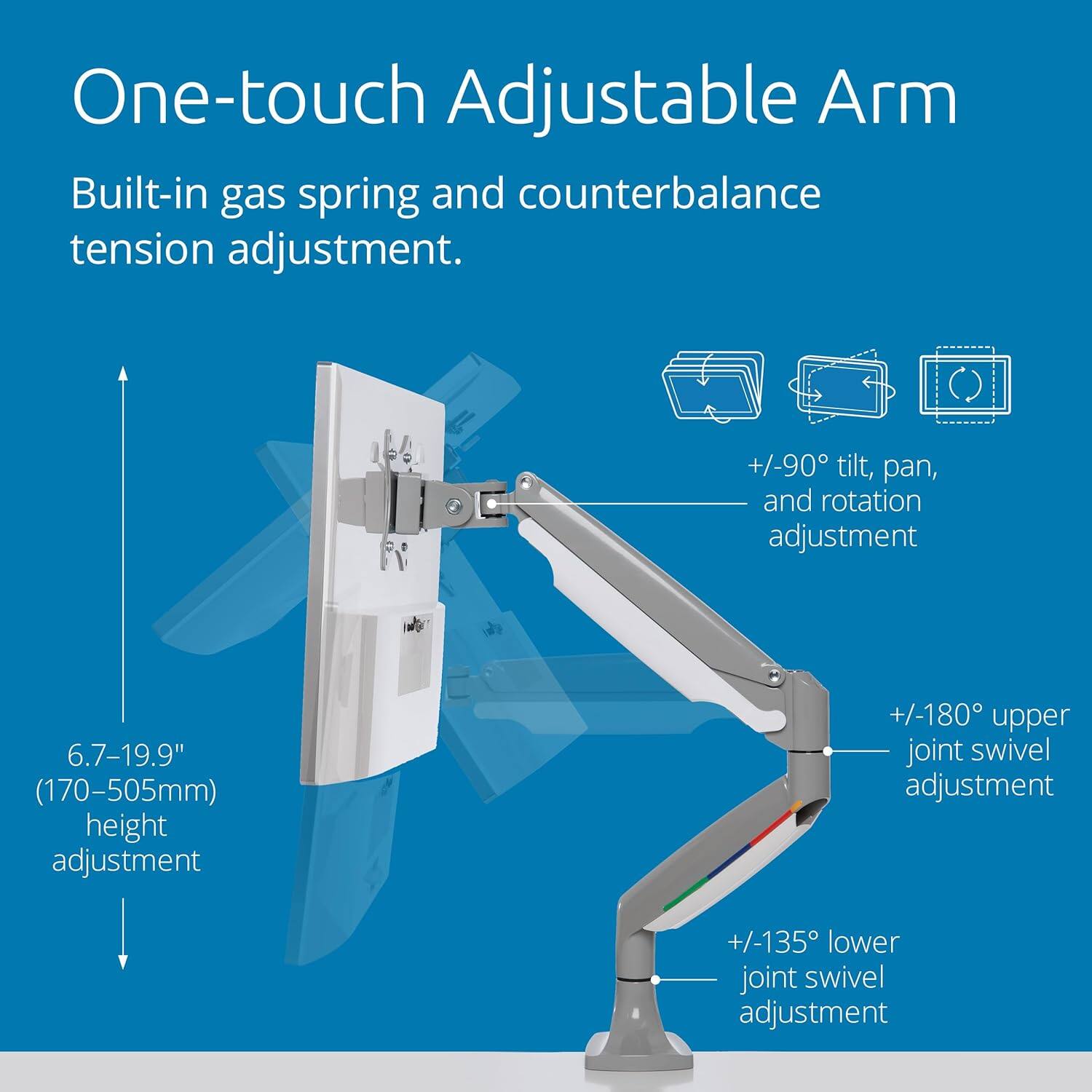 One-touch Adjustable Arm

Built-in gas spring and counterbalance tension adjustment.

- +/-90° tilt, pan, and rotation adjustment
- 6.7-19.9" (170-505mm) height adjustment
- +/-180° upper joint swivel adjustment
- +/-135° lower joint swivel adjustment