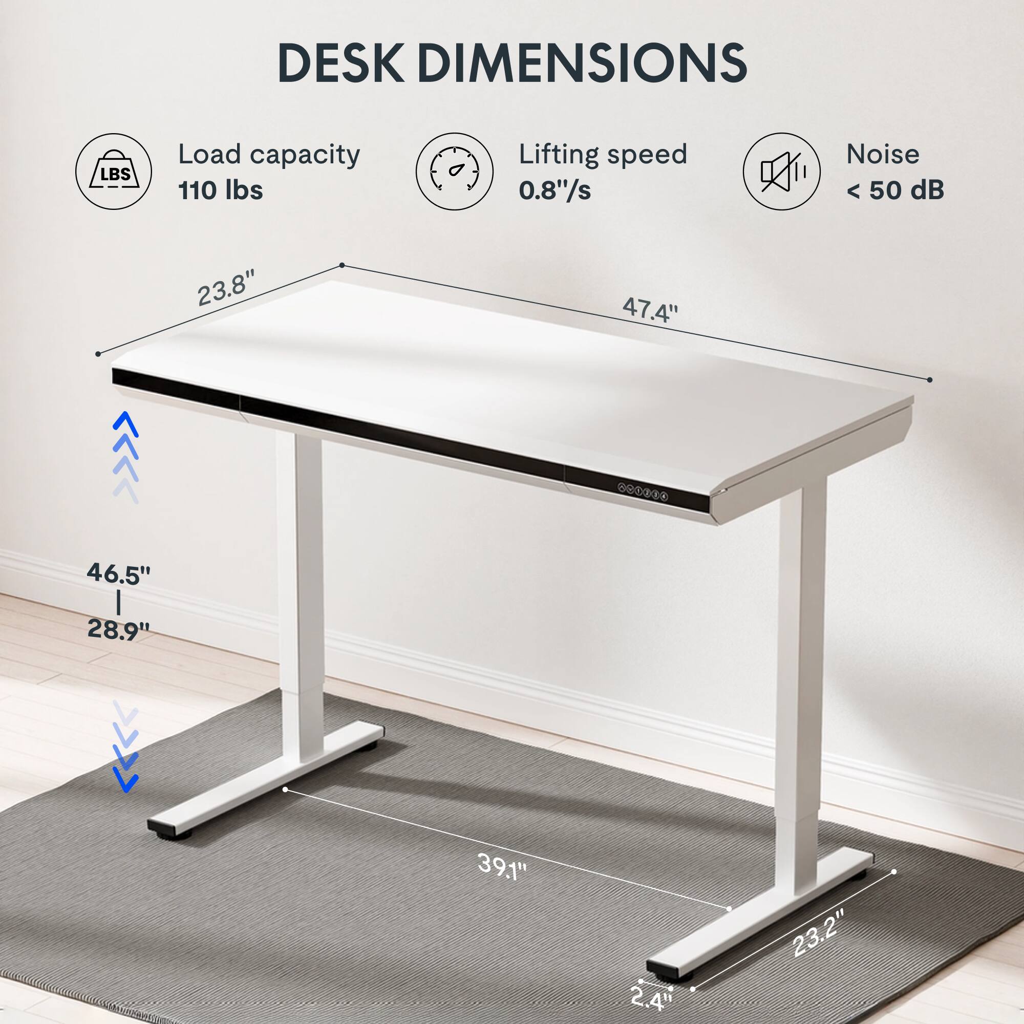DESK DIMENSIONS

- Load capacity: 110 lbs
- Lifting speed: 0.8"/s
- Noise: < 50 dB

Dimensions:
- Length: 47.4"
- Width: 23.8"
- Height: 46.5" (from the ground to the top of the desk)
- Depth: 39.1"
- Base width: 23.2"
- Base depth: 2.4"