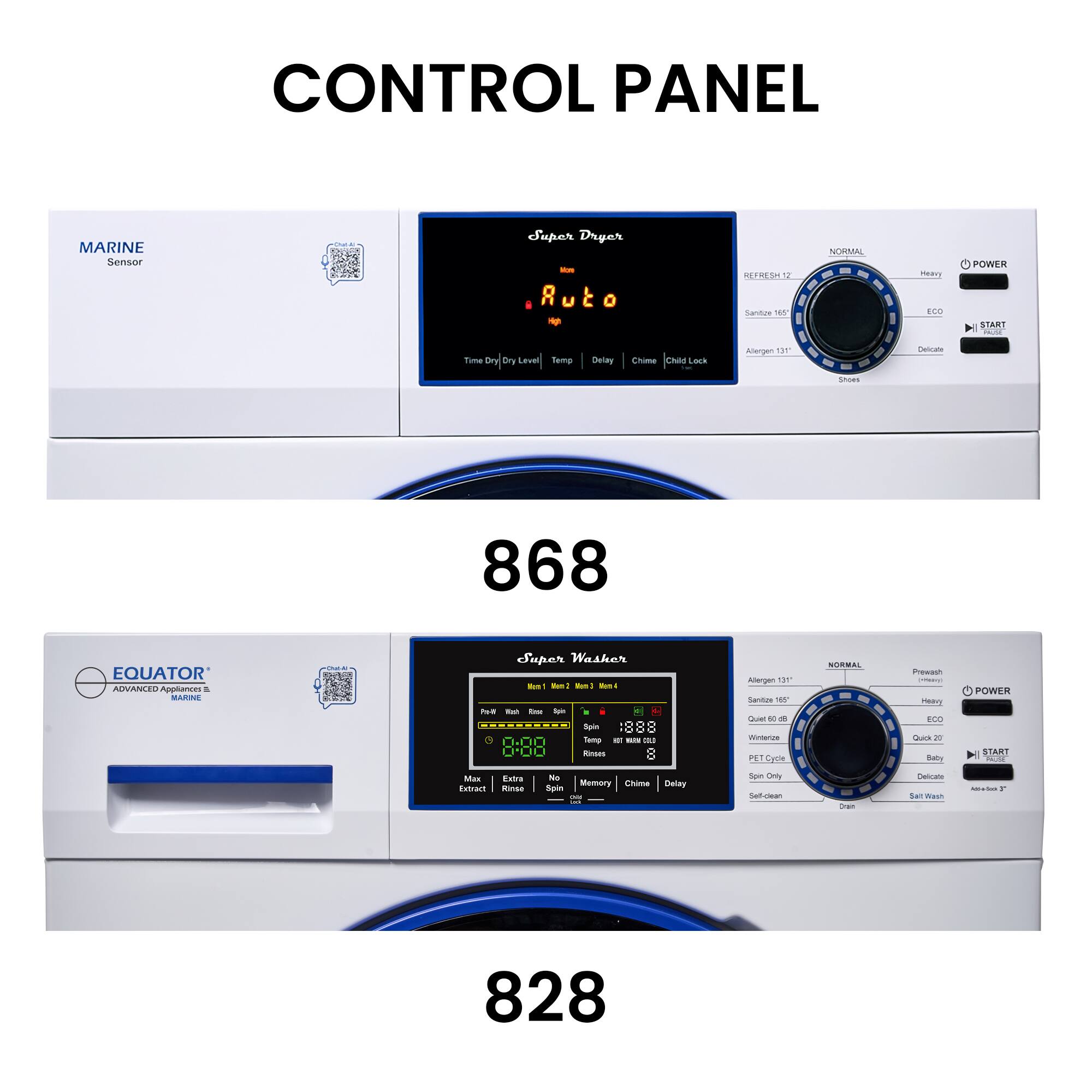 CONTROL PANEL

MARINE Sensor

Super Dryer
Auto
Time Dry / Dry Level
Temp Delay Child Lock

NORMAL
BREEZE 12
Sanitize 165°
Adiogen 131°
Snaps

POWER
START

868

EQUATOR ADVANCED APPLIANCES & MARINE

Super Washer
8:08
Max Extract
Rinse

NORMAL
Prewash
Sanitize 165°
Adiogen 131°
Quick 27
PET Cycle
Delicate
Baby
Self Wash
Aqua Soak 30

POWER
START

828