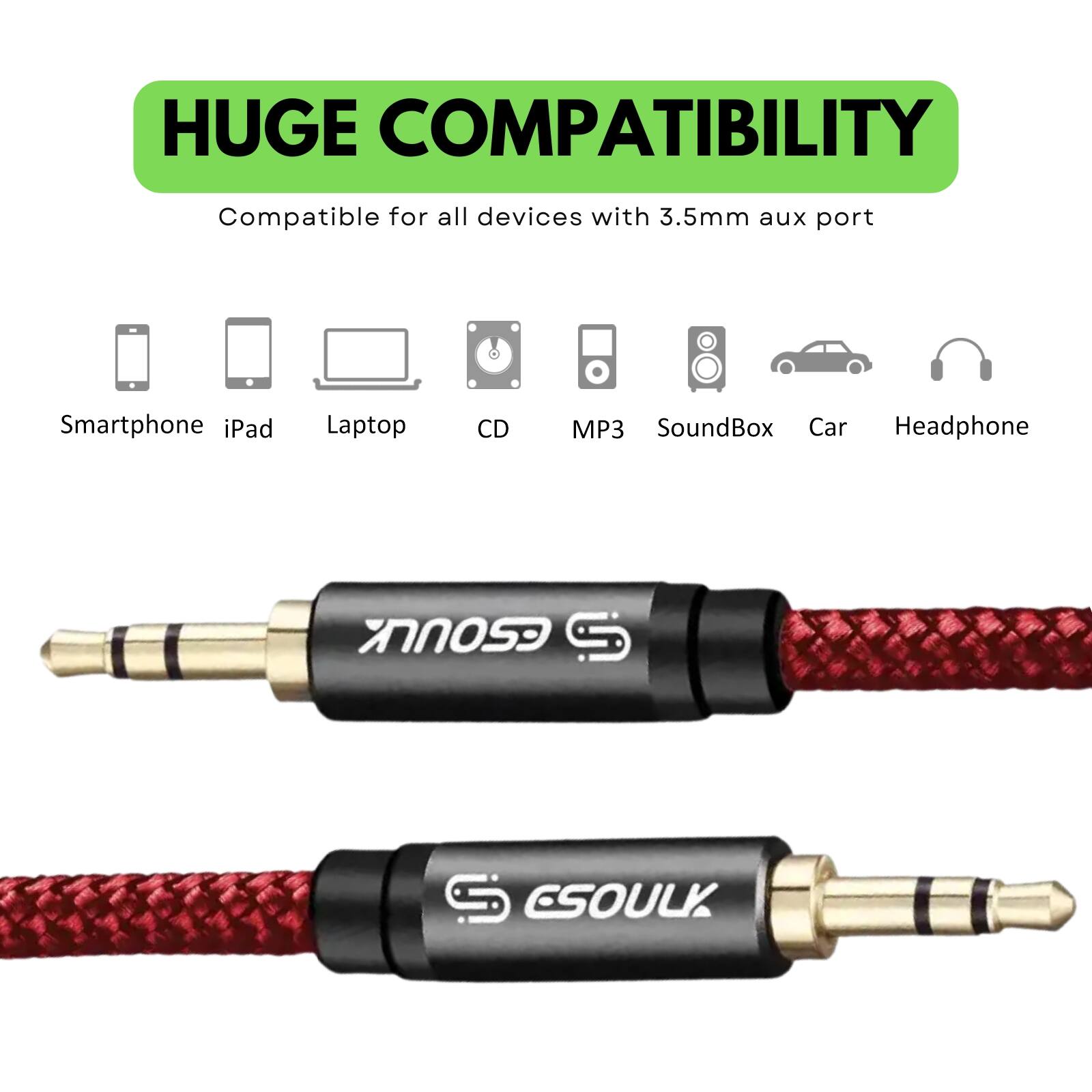 HUGE COMPATIBILITY  
Compatible for all devices with 3.5mm aux port  

- Smartphone  
- iPad  
- Laptop  
- CD  
- MP3  
- SoundBox  
- Car  
- Headphone  

ESOULK