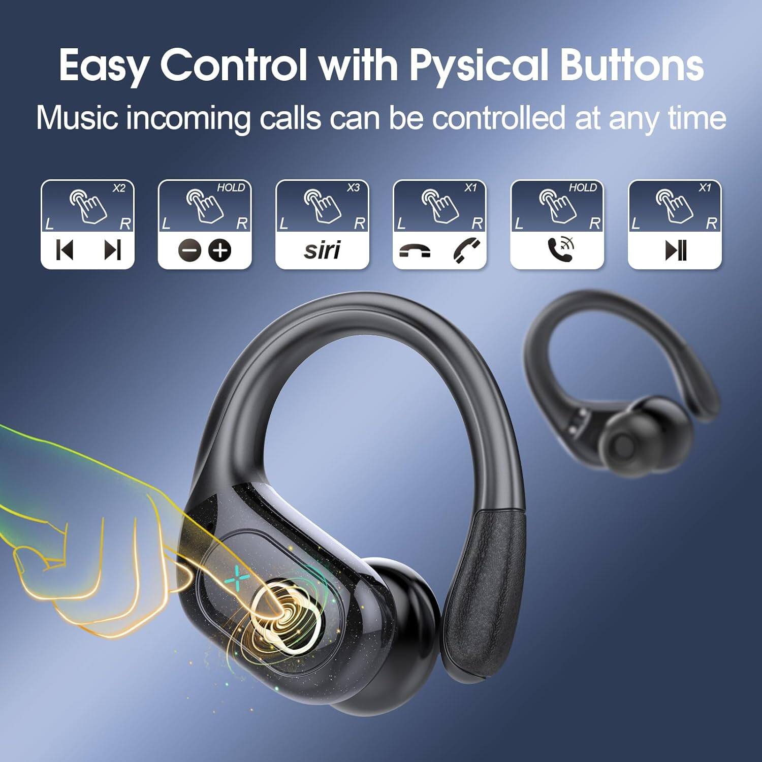 Easy Control with Physical Buttons  
Music incoming calls can be controlled at any time  

X2 HOLD X3 X1 HOLD X1  
L R L R L R  
siri L R L R L R