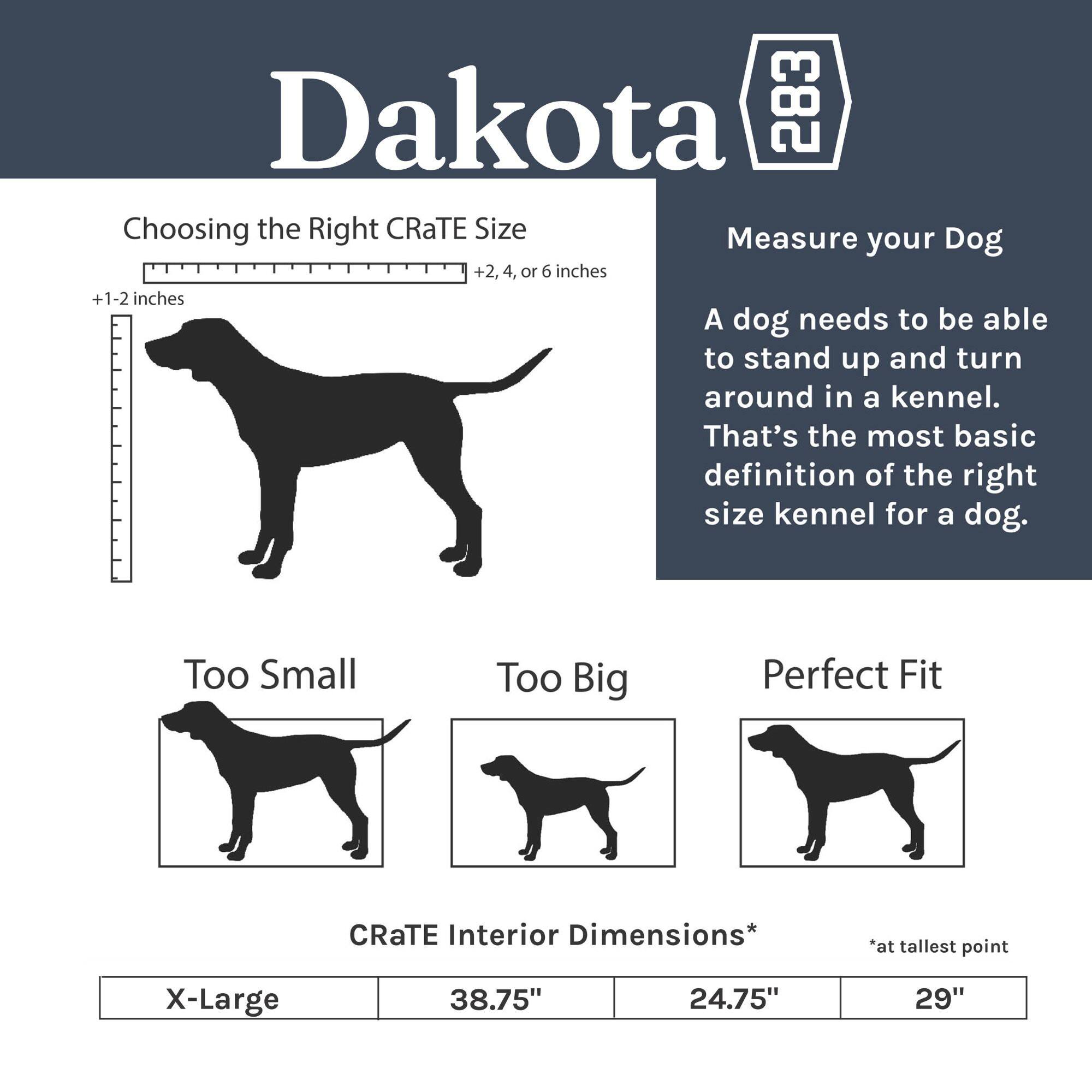 Dakota 283 Choosing the Right CRaTE Size

Measure your Dog +2, 4, or 6 inches +1-2 inches

A dog needs to be able to stand up and turn around in a kennel. That's the most basic definition of the right size kennel for a dog.

Too Small Too Big Perfect Fit

CRaTE Interior Dimensions* *at tallest point

X-Large 38.75" 24.75" 29"