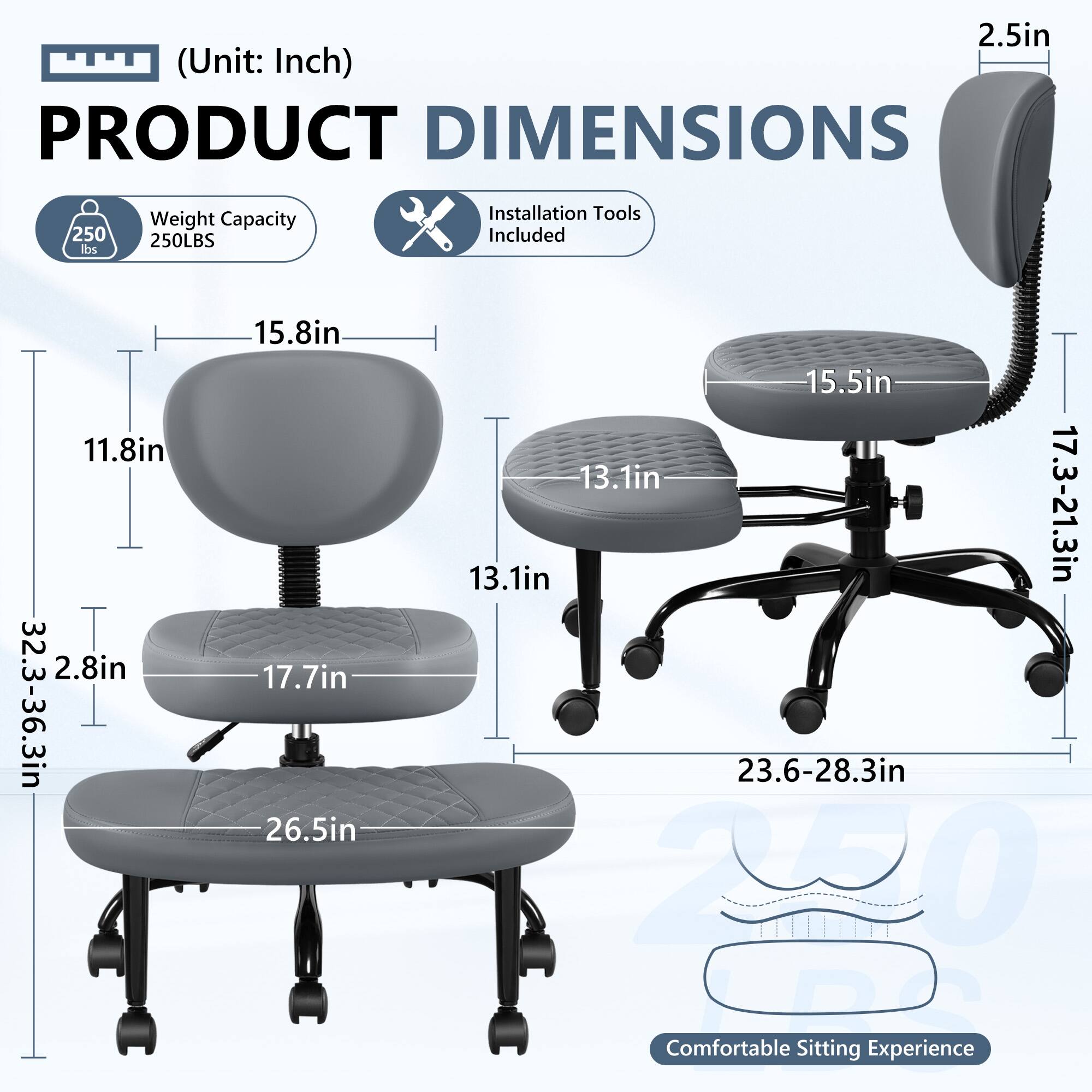 **PRODUCT DIMENSIONS**  
(Unit: Inch)

- **Weight Capacity:** 250 lbs / 250LBS
- **Installation Tools Included**

**Dimensions:**
- **Seat Height:** 17.7in
- **Seat Width:** 26.5in
- **Seat Depth:** 17.7in
- **Back Height:** 15.8in
- **Back Width:** 13.1in
- **Armrest Height:** 15.5in
- **Armrest Width:** 13.1in
- **Overall Height:** 32.3-36.3in
- **Overall Width:** 23.6-28.3in
- **Overall Depth:** 17.3-21.3in
- **Headrest Height:** 2.5in
- **Headrest Width:** 2.8in

**Comfortable Sitting Experience**