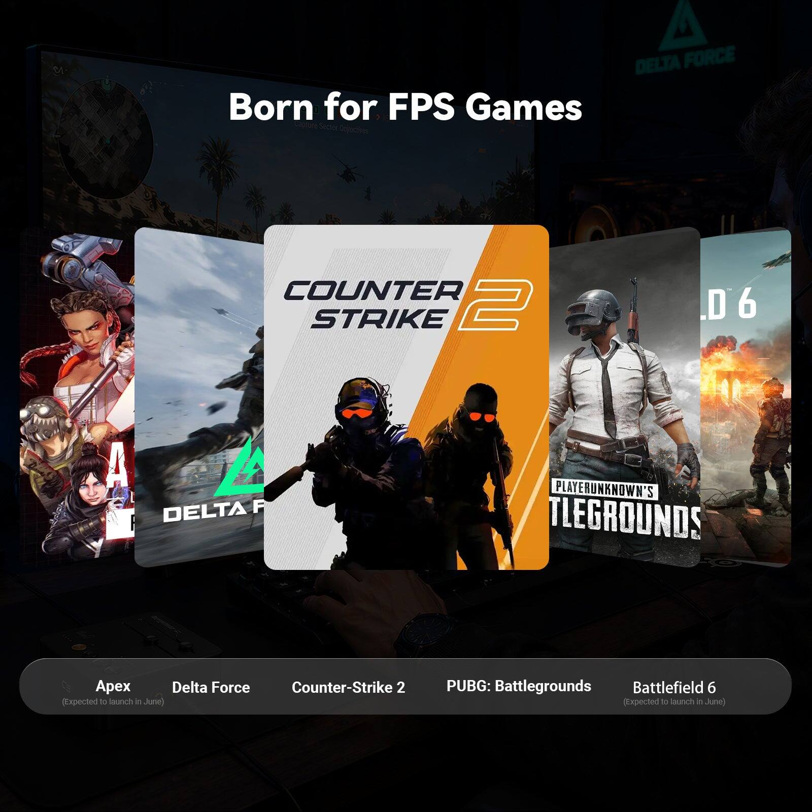 Born for FPS Games

DELTA FORCE
COUNTER STRIKE 2
PLAYERUNKNOWN'S BATTLEGROUNDS
Apex
Delta Force
Counter-Strike 2 (Expected to launch in June)
PUBG: Battlegrounds
Battlefield 6 (Expected to launch in June)