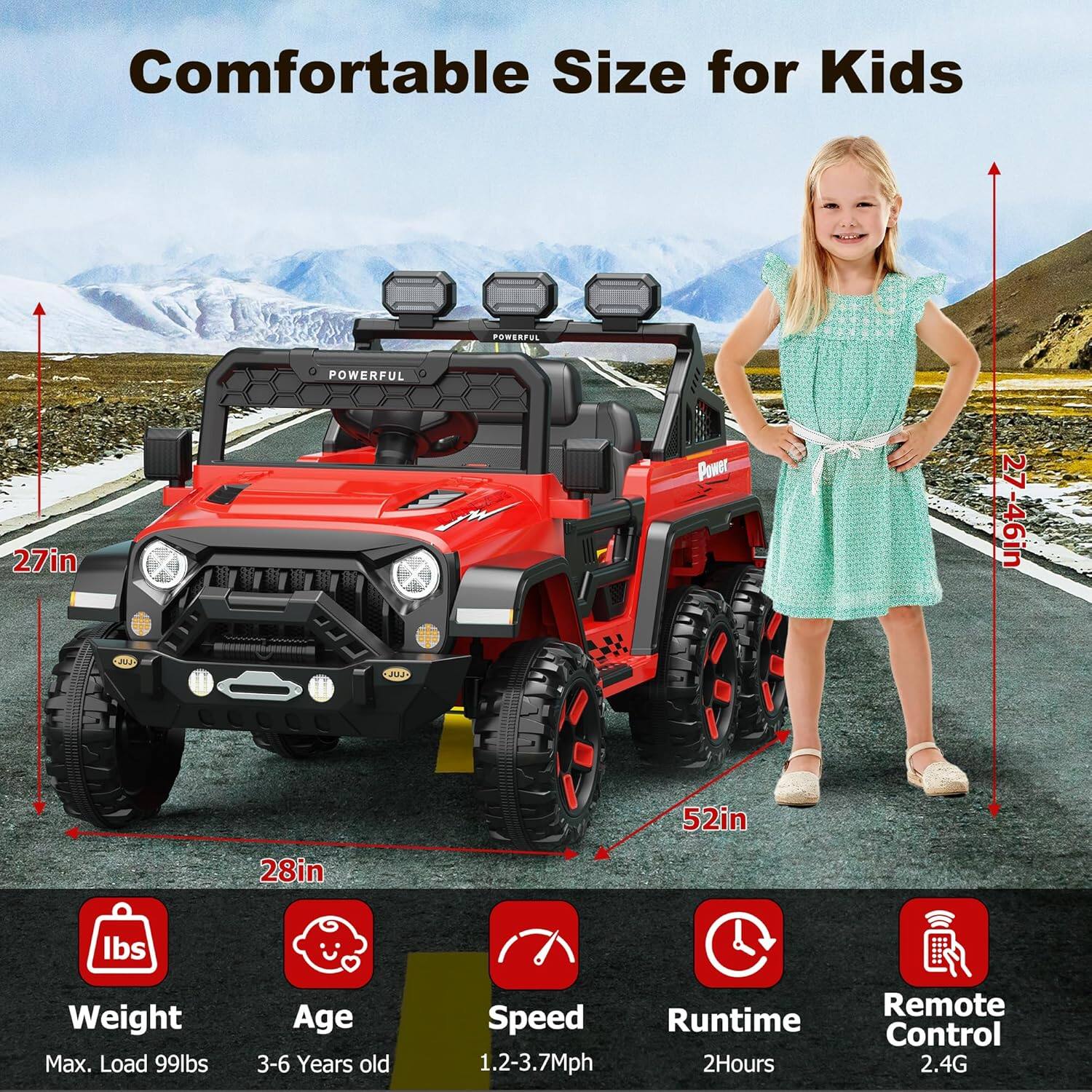 Comfortable Size for Kids

- Width: 27in
- Height: 46in
- Length: 52in
- Wheelbase: 28in

- Weight: Max. Load 99lbs
- Age: 3-6 Years old
- Speed: 1.2-3.7Mph
- Runtime: 2Hours
- Remote Control: 2.4G