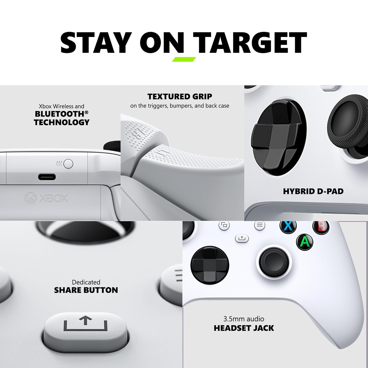 STAY ON TARGET

Xbox Wireless and BLUETOOTH TECHNOLOGY

TEXTURED GRIP on the triggers, bumpers, and back case

C XBOX HYBRID D-PAD

Dedicated SHARE BUTTON

3.5mm audio HEADSET JACK