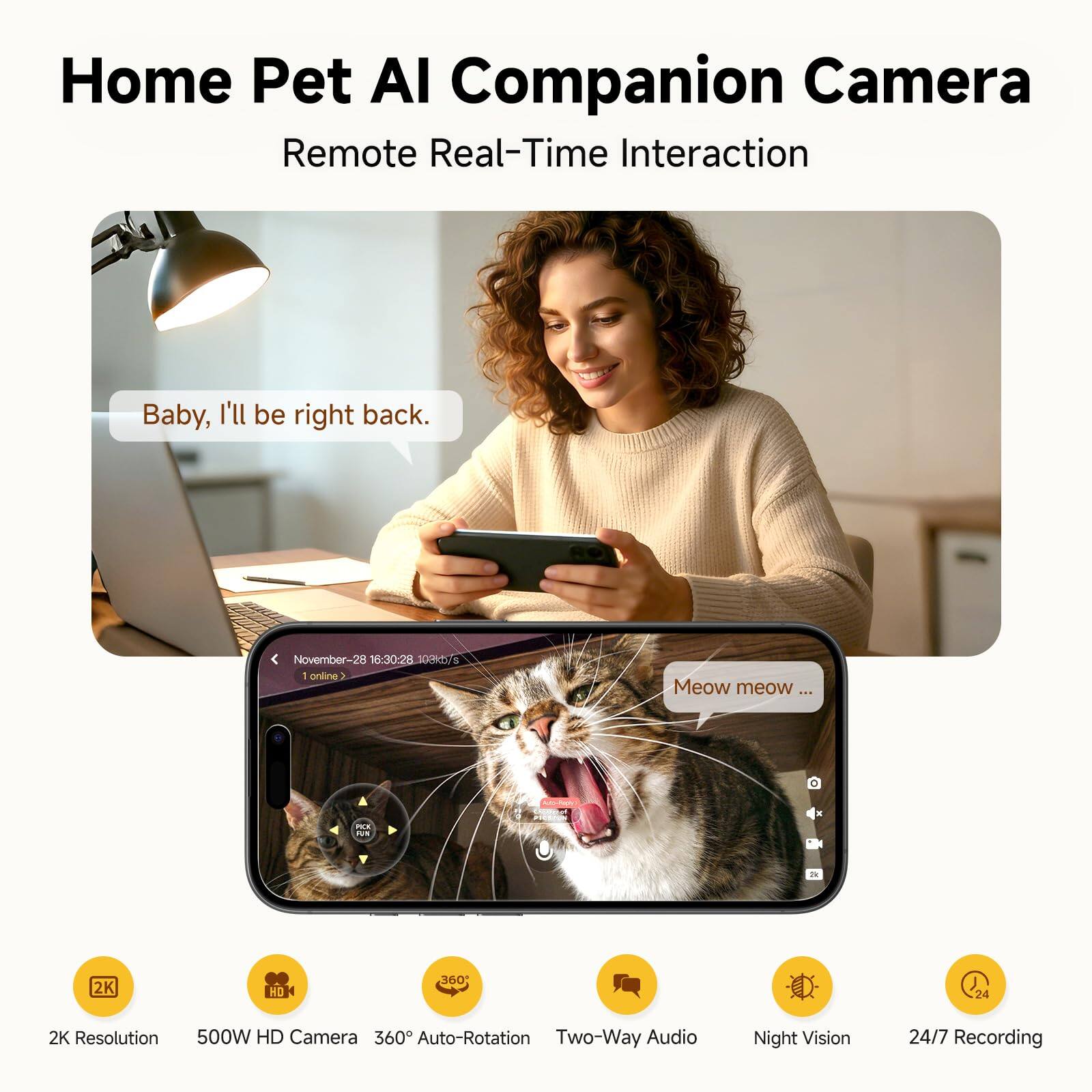 Home Pet AI Companion Camera  
Remote Real-Time Interaction  

Baby, I'll be right back.  
November-28 16:30:28 S002 I online  
Meow meow...  

- 2K Resolution  
- 500W HD Camera  
- 360° Auto-Rotation  
- Two-Way Audio  
- Night Vision  
- 24/7 Recording