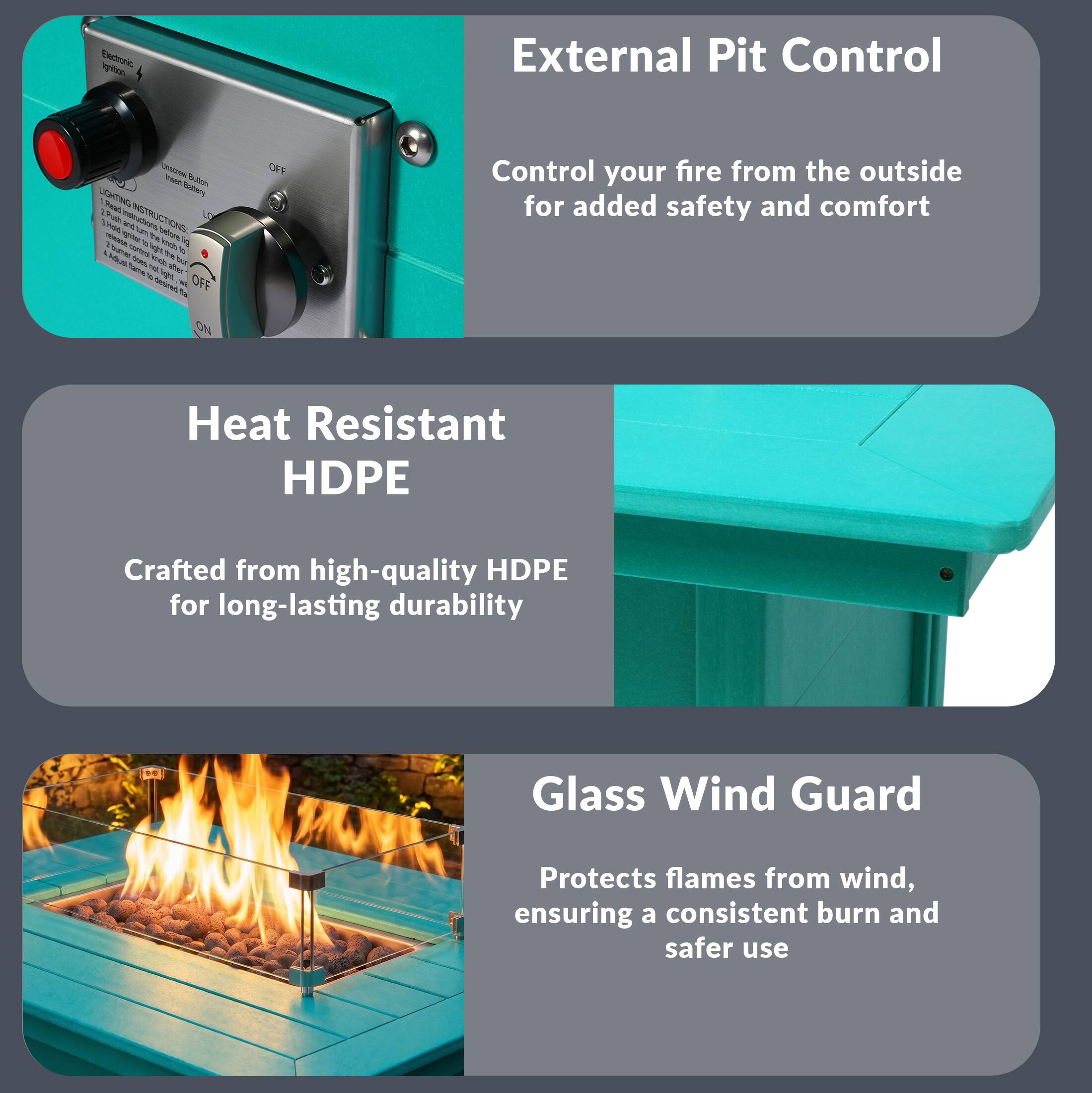 External Pit Control  
Control your fire from the outside for added safety and comfort  

Heat Resistant HDPE  
Crafted from high-quality HDPE for long-lasting durability  

Glass Wind Guard  
Protects flames from wind, ensuring a consistent burn and safer use