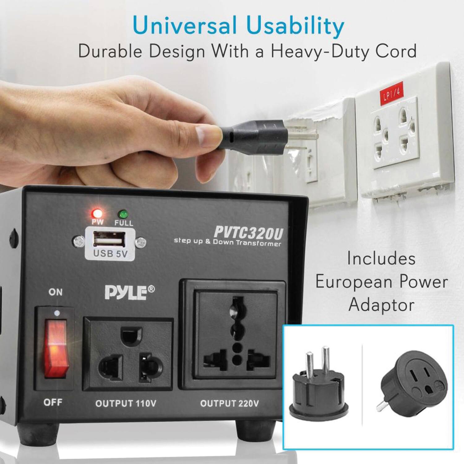 Universal Usability  
Durable Design With a Heavy-Duty Cord  

PYLE PW FULL PVTC320U  
step up & Down Transformer  
USB 5V  

Includes European Power Adaptor  

OFF OUTPUT 110V OUTPUT 220V