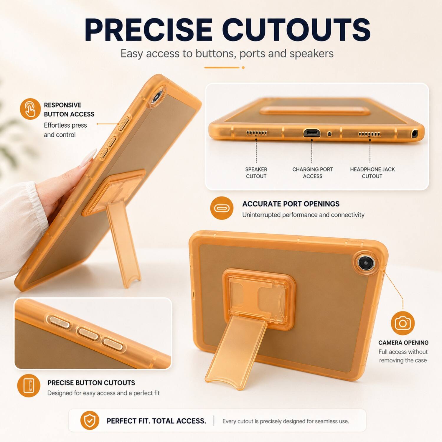 PRECISE CUTOUTS  
Easy access to buttons, ports and speakers  

RESPONSIVE BUTTON ACCESS  
Effortless press and control  

SPEAKER CUTOUT  
CHARGING PORT ACCESS  
HEADPHONE JACK CUTOUT  

ACCURATE PORT OPENINGS  
Uninterrupted performance and connectivity  

CAMERA OPENING  
Full access without removing the case  

PRECISE BUTTON CUTOUTS  
Designed for easy access and a perfect fit  

PERFECT FIT. TOTAL ACCESS.  
Every cutout is precisely designed for seamless use