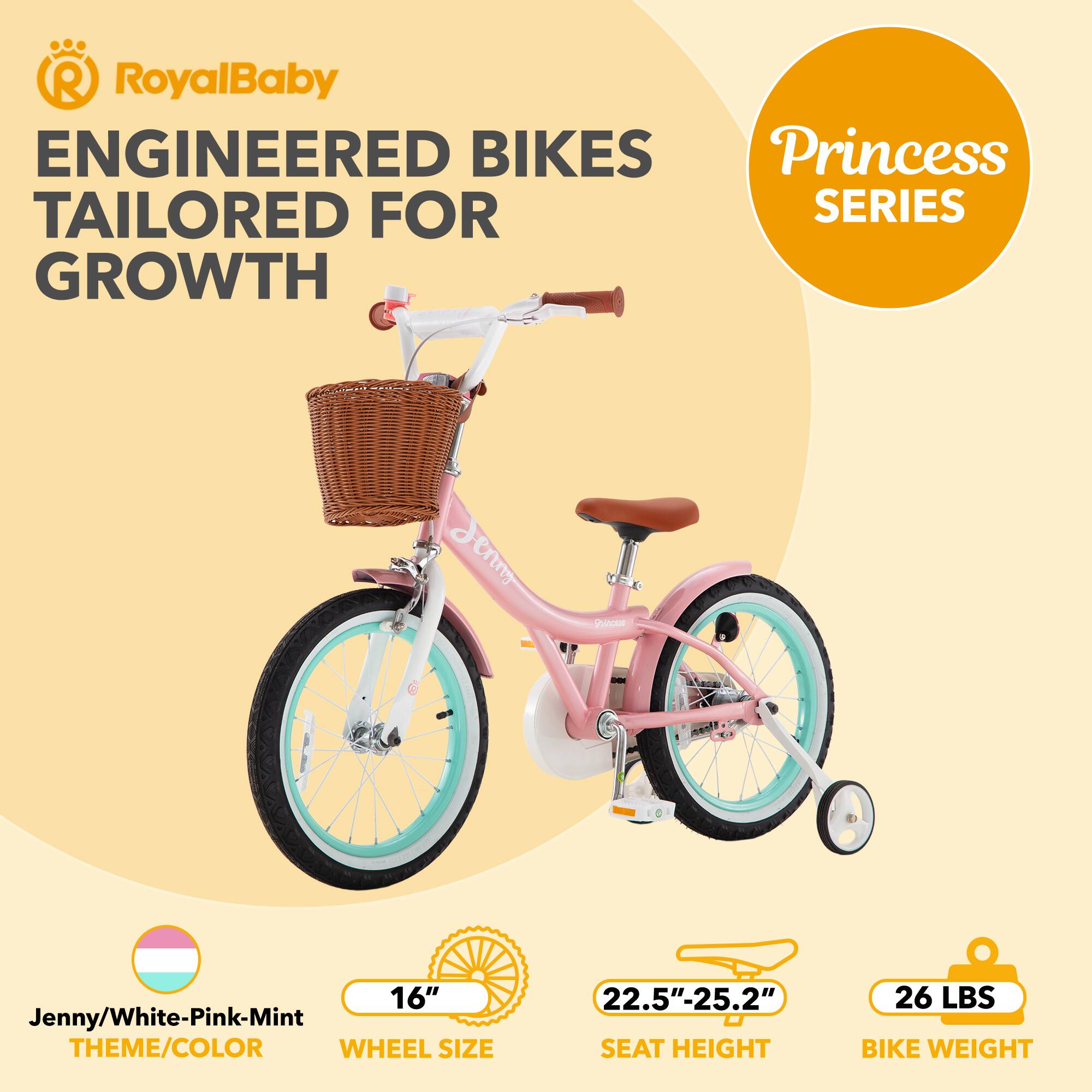 RoyalBaby ENGINEERED BIKES Princess SERIES GROWTH  
Jenny/White-Pink-Mint THEME/COLOR  
16" WHEEL SIZE  
22.5"-25.2" SEAT HEIGHT  
26 LBS BIKE WEIGHT