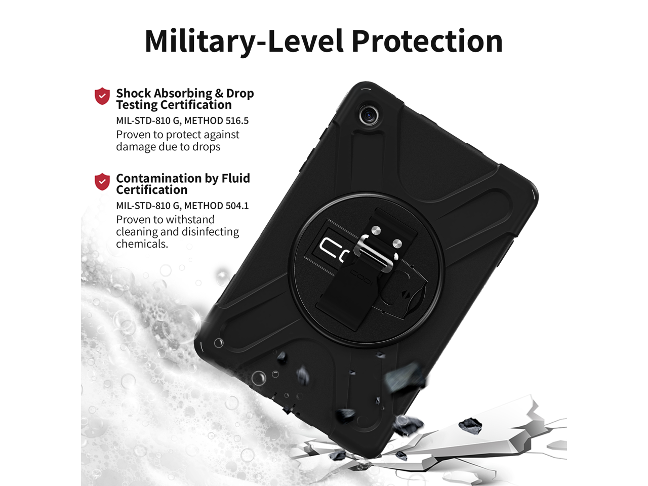 Military-Level Protection

Shock Absorbing & Drop Testing Certification  
MIL-STD-810 G, METHOD 516.5  
Proven to protect against damage due to drops  

Contamination by Fluid Certification  
MIL-STD-810 G, METHOD 504.1  
Proven to withstand cleaning and disinfecting chemicals.