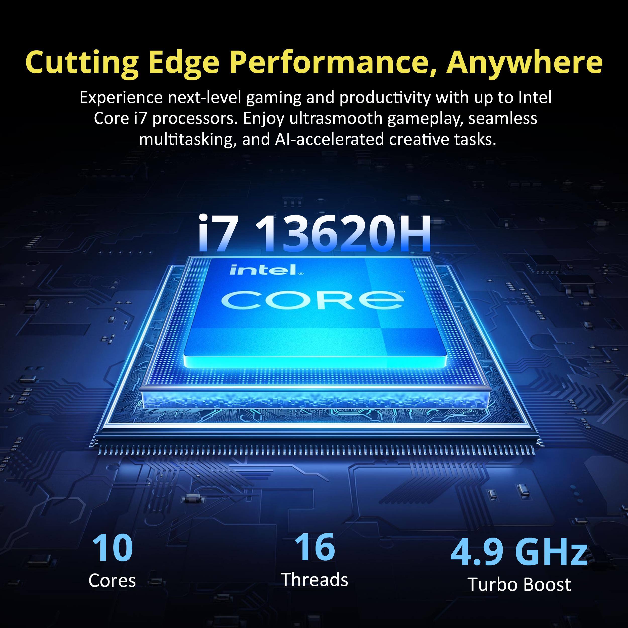 Cutting Edge Performance, Anywhere

Experience next-level gaming and productivity with up to Intel Core i7 processors. Enjoy ultrasmooth gameplay, seamless multitasking, and AI-accelerated creative tasks.

i7 13620H

10 Cores
16 Threads
4.9 GHz Turbo Boost