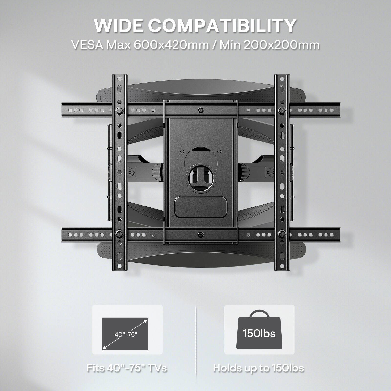 WIDE COMPATIBILITY  
VESA Max 600x420mm / Min 200x200mm  
40"-75"  
Fits 40"-75" TVs  
Holds up to 150lbs