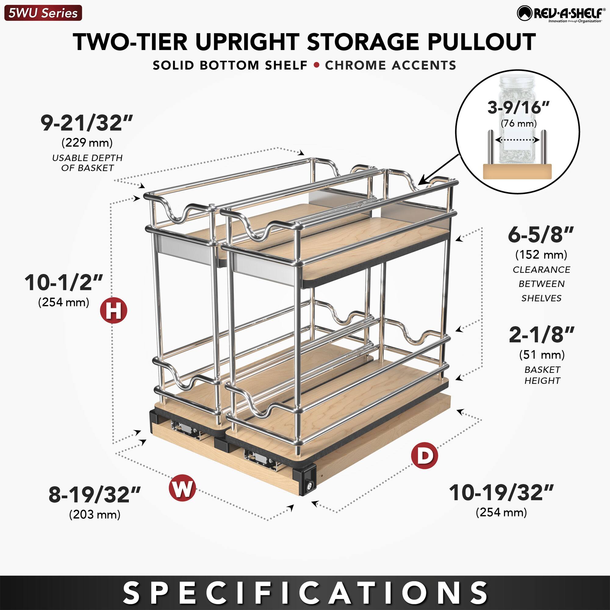 5WU Series  
TWO-TIER UPRIGHT STORAGE PULLOUT  
SOLID BOTTOM SHELF • CHROME ACCENTS  

9-21/32" (229 mm) USABLE DEPTH OF BASKET  
10-1/2" (254 mm) H  
8-19/32" (203 mm) W  
10-19/32" (254 mm) D  
3-9/16" (76 mm)  
6-5/8" (152 mm) CLEARANCE BETWEEN SHELVES  
2-1/8" (51 mm) BASKET HEIGHT  

SPECIFICATIONS