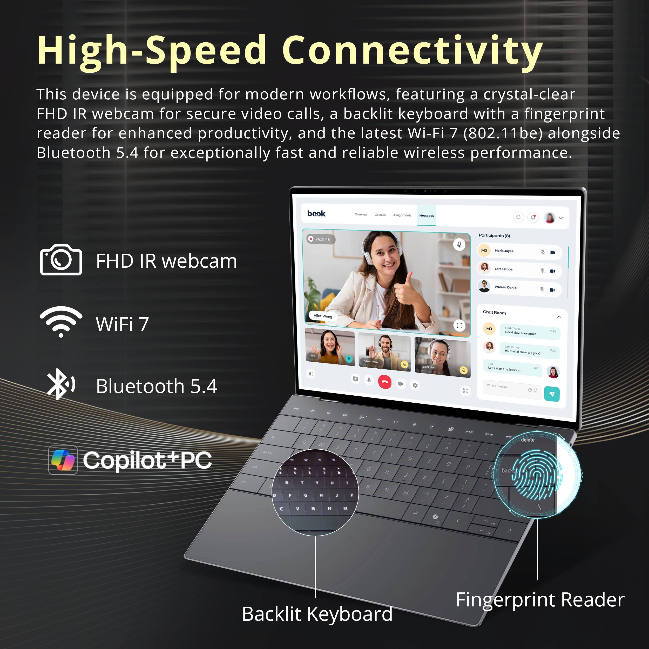 High-Speed Connectivity  
This device is equipped for modern workflows, featuring a crystal-clear FHD IR webcam for secure video calls, a backlit keyboard with a fingerprint reader for enhanced productivity, and the latest Wi-Fi 7 (802.11be) alongside Bluetooth 5.4 for exceptionally fast and reliable wireless performance.

- FHD IR webcam
- Wi-Fi 7
- Bluetooth 5.4
- Backlit Keyboard
- Fingerprint Reader