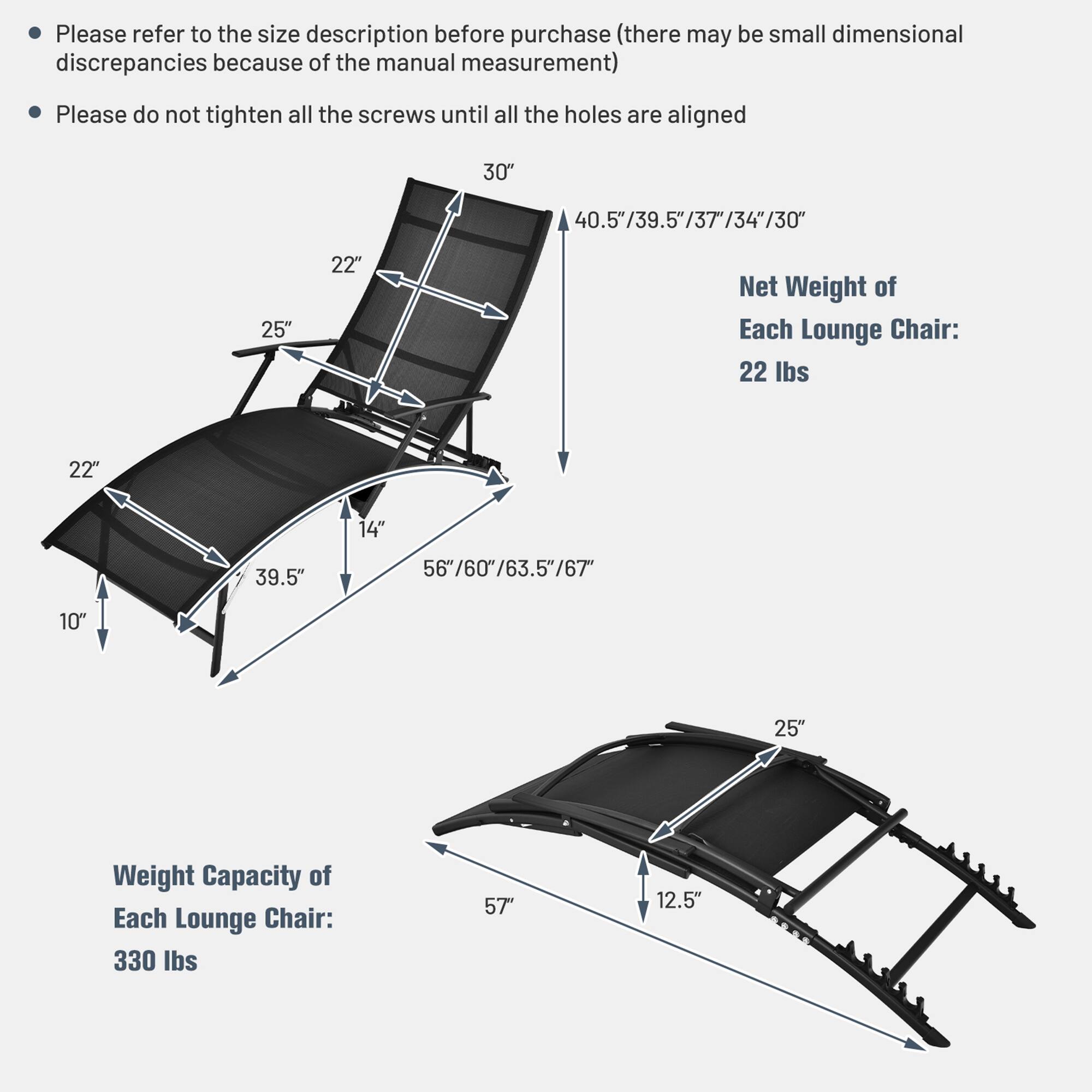 Please refer to the size description before purchase (there may be small dimensional discrepancies because of the manual measurement)

Please do not tighten all the screws until all the holes are aligned

30" 40.5"/39.5"/37/34"/30"

25" 22" Net Weight of Each Lounge Chair: 22 lbs

22" 14" 39.5" 56"/60"/63.5"/67 10" 25"

Weight Capacity of Each Lounge Chair: 330 lbs

57" 12.5"