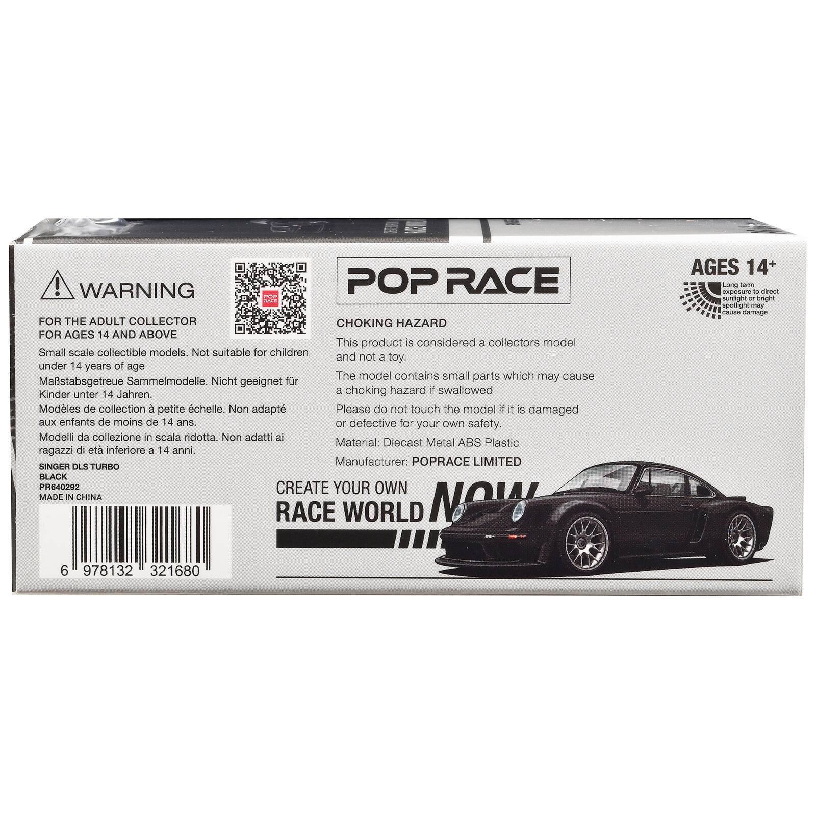 ! WARNING POP RACE FOA FOR THE ADULT COLLECTOR CHOKING HAZARD FOR AGES 14 AND ABOVE This product is considered a collectors model Small scale collectible models. Not suitable for children and not a toy. under 14 years of age The model contains small parts which may cause Mastabsgetreue Sammelmodelle. Nicht geeignet fr Kinder 14 Jahren. a choking hazard if swallowed unter Modles de collection  petite chelle. Non adapt Please do not touch the model if it is damaged aux enfants de moins de 14 ans. or defective for your own safety. Modelli da collezione in scala ridotta. Non adatti ai Material: Diecast Metal ABS Plastic ragazzi di et inferiore a 14 anni. Manufacturer: POPRACE LIMITED SINGER DLS TURBO BLACK PR640292 CREATE YOUR OWN MADE IN CHINA RACE WORLD NOW AGES 14+ La - U - ie sunlight  bright spodight may - damage 6 978132 321680