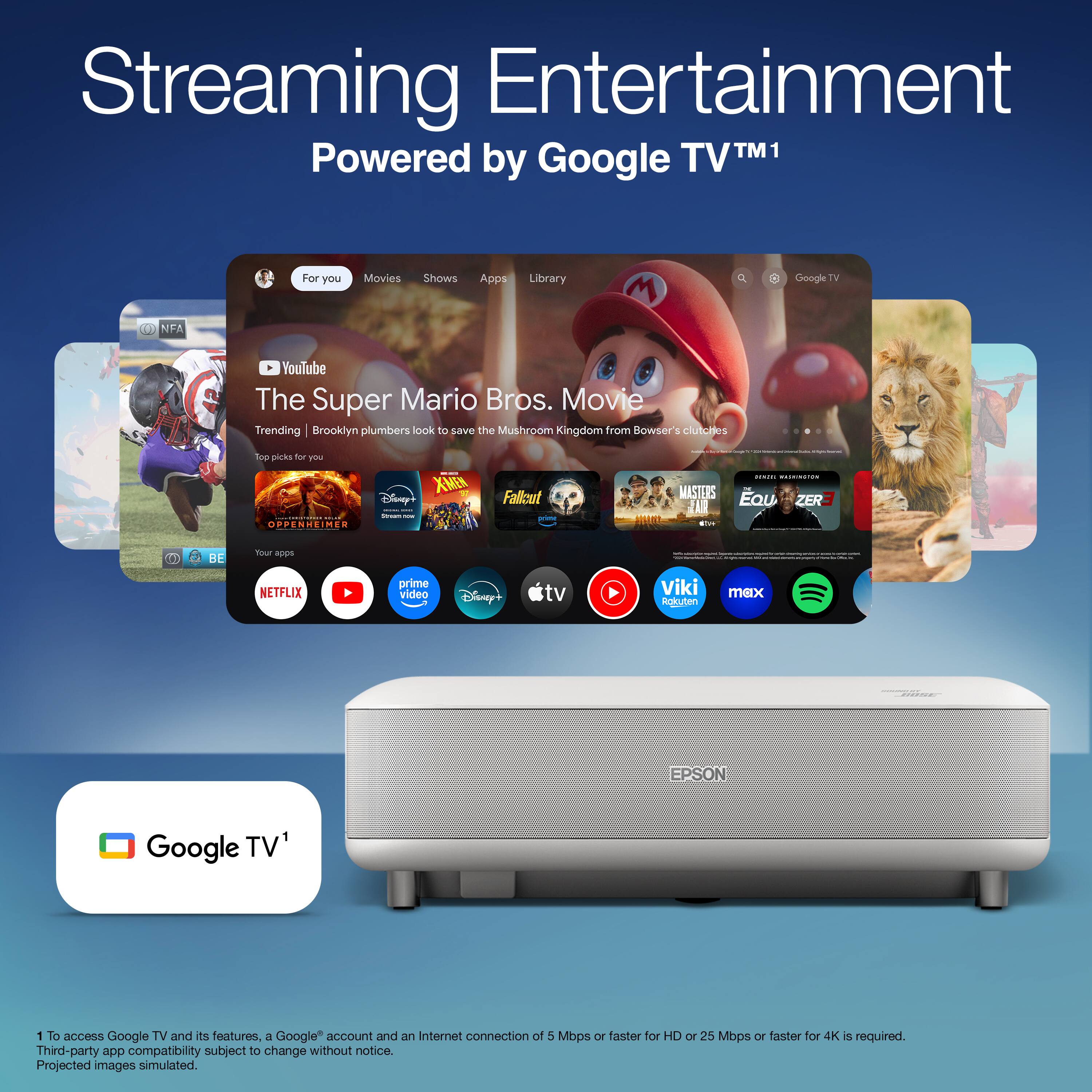 Streaming Entertainment  
Powered by Google TV™1  

For you  
Movies  
Shows  
Apps  
Library  

The Super Mario Bros. Movie  
Trending | Brooklyn plumbers look to save the Mushroom Kingdom from Bowser's clutches  

Top picks for you  
Oppenheimer  
Fallout  
Masters of the Universe  
Eauzer 3  

Your apps  
Netflix  
YouTube  
Prime Video  
Disney+  
Apple TV+  
Viki  
max  
Rakuten  
Epson  

Google TV™1  

1 To access Google TV and its features, a Google™ account and an Internet connection of 5 Mbps or faster for HD or 25 Mbps or faster for 4K is required.  
Third-party app compatibility subject to change without notice.  
Projected images simulated.