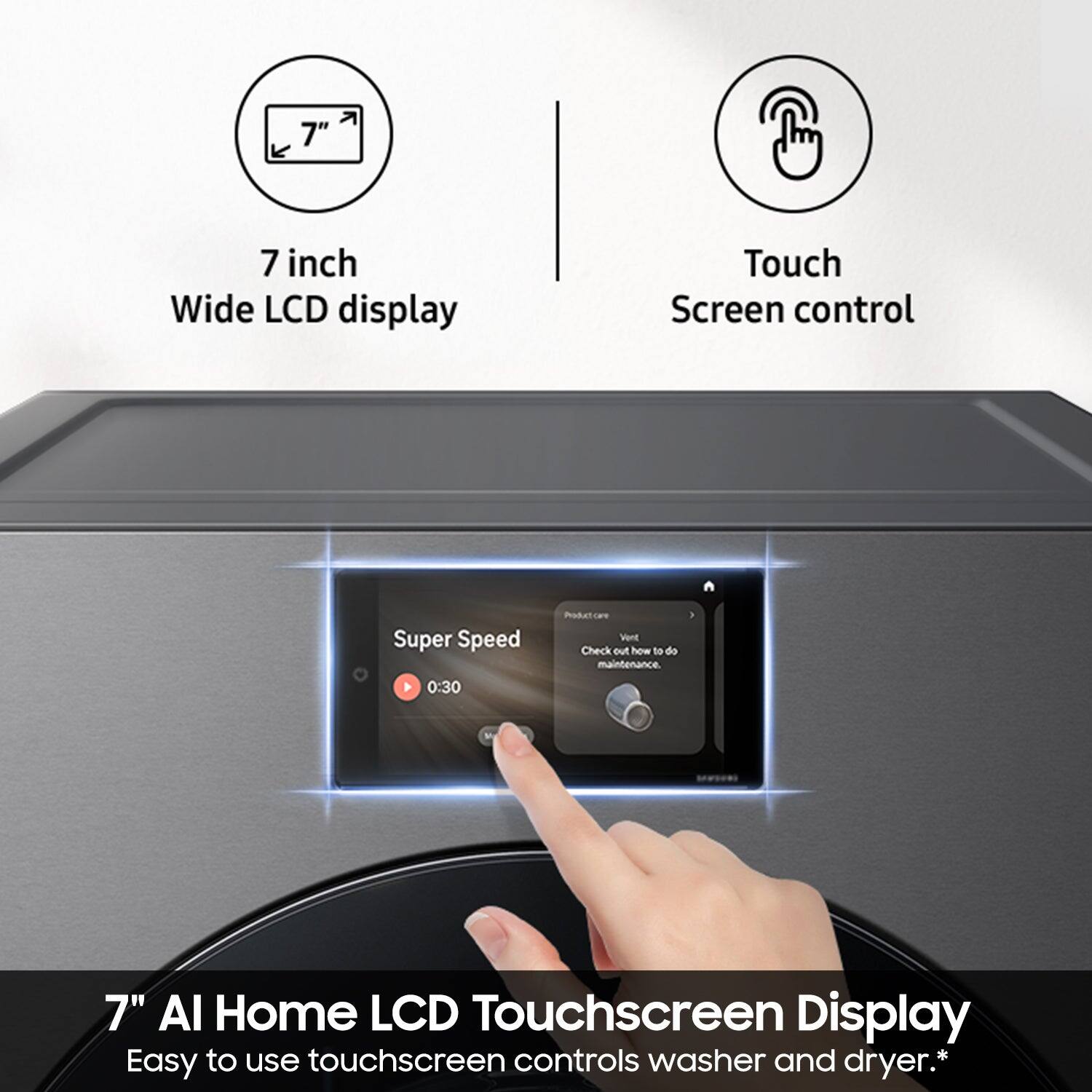 7" Wide LCD display Touch Screen control Super Speed 0:30 Podetces Vent Check out how to do maintenance 7" AI Home LCD Touchscreen Display Easy to use touchscreen controls washer and dryer.