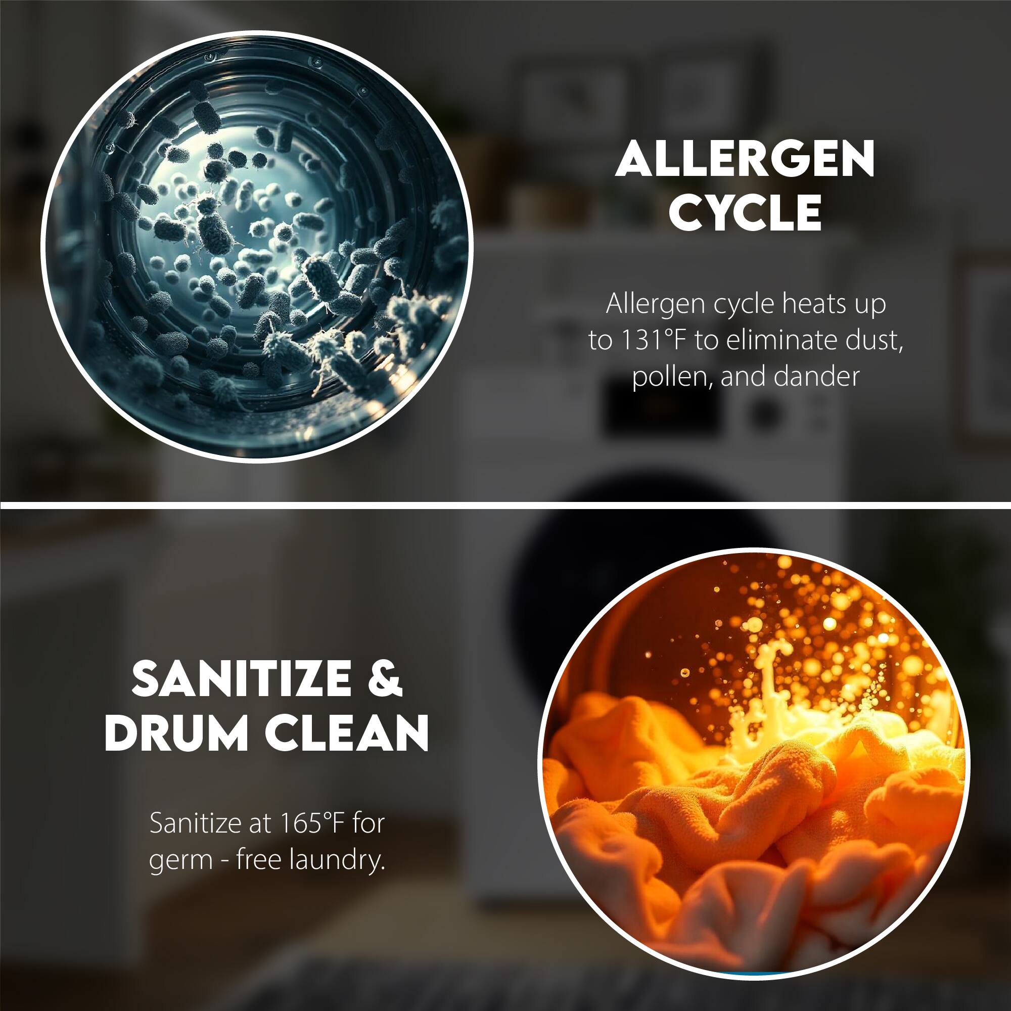 ALLERGEN CYCLE  
Allergen cycle heats up to 131°F to eliminate dust, pollen, and dander  

SANITIZE & DRUM CLEAN  
Sanitize at 165°F for germ-free laundry.