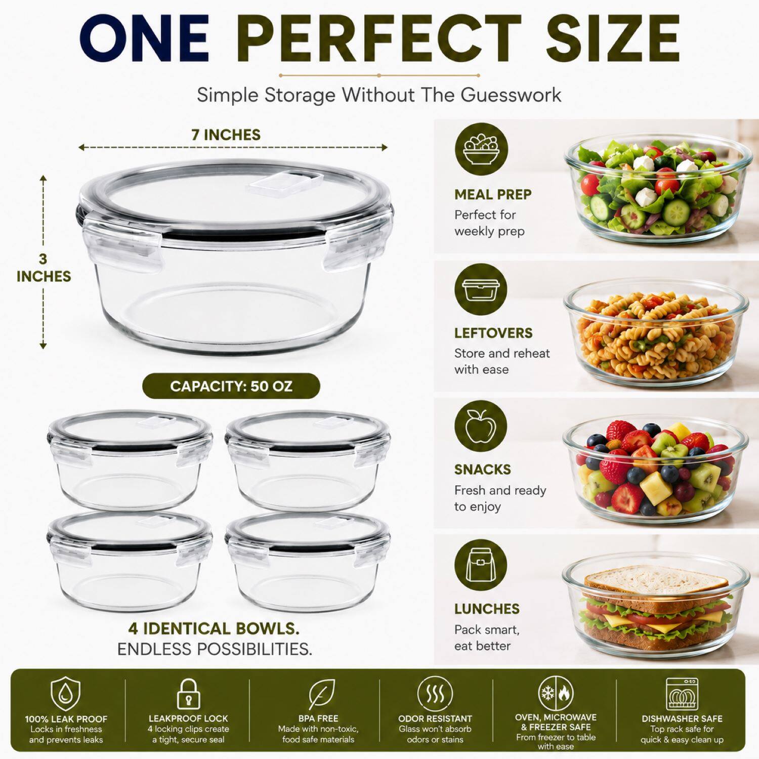 ONE PERFECT SIZE  
Simple Storage Without The Guesswork  

7 INCHES  
3 INCHES  
CAPACITY: 50 OZ  

MEAL PREP  
Perfect for weekly prep  

LEFTOVERS  
Store and reheat with ease  

SNACKS  
Fresh and ready to enjoy  

LUNCHES  
Pack smart, eat better  

4 IDENTICAL BOWLS.  
ENDLESS POSSIBILITIES.  

100% LEAK PROOF  
Locks in freshness and prevents leaks  

LEAKPROOF LOCK  
4 locking clips create a tight, secure seal  

BPA FREE  
Made with non-toxic, food safe materials  

ODOR RESISTANT  
Glass won't absorb odors or stains  

OVEN, MICROWAVE & FREEZER SAFE  
From freezer to table with ease  

DISHWASHER SAFE  
Top rack safe for quick & easy clean up