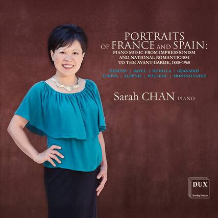 PORTRAITS OF FRANCE AND SPAIN:
PIANO MUSIC FROM IMPRESSIONISM AND NATIONAL ROMANTICISM TO THE AVANT-GARDE, 1880-1960
DEBUSSY | RAVEL | DE FALLA | GRANADOS | TURINA | ALBENIZ | POULENC | MONTSAVATGE
Sarah CHAN
PIANO
DUX
Recording Producers
