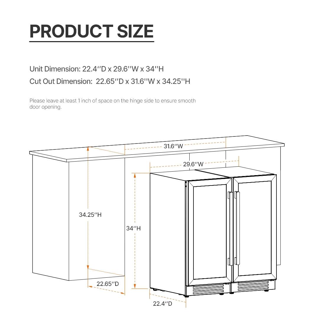 PRODUCT SIZE

Unit Dimension: 22.4"D x 29.6"W x 34"H  
Cut Out Dimension: 22.65"D x 31.6"W x 34.25"H

Please leave at least 1 inch of space on the hinge side to ensure smooth door opening.

- 22.4"D
- 22.65"D
- 29.6"W
- 31.6"W
- 34"H
- 34.25"H