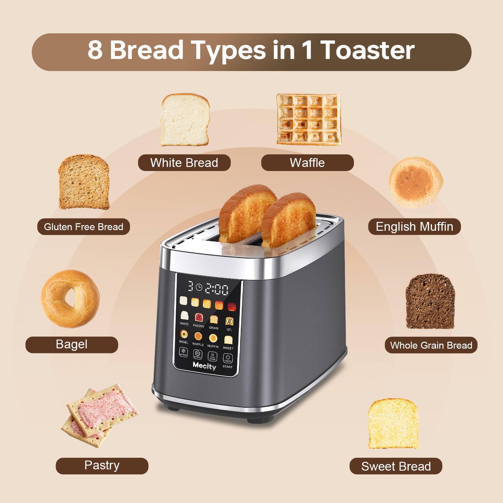 8 Bread Types in 1 Toaster

- White Bread
- Waffle
- Gluten Free Bread
- English Muffin
- Bagel
- Whole Grain Bread
- Pastry
- Sweet Bread