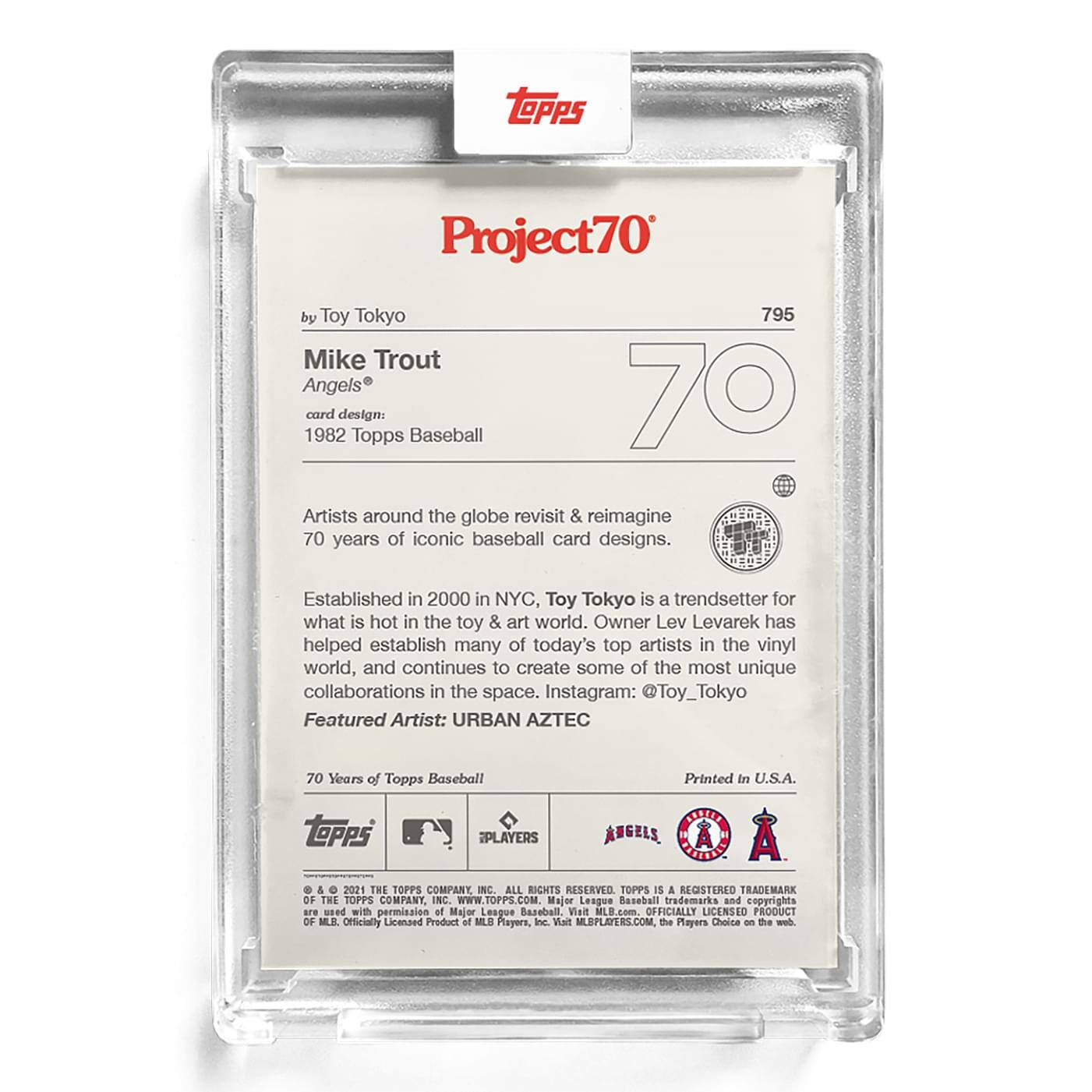 **Project70**

**by Toy Tokyo**

**Mike Trout**  
**Angels®**

**card design:**  
**1982 Topps Baseball**

Artists around the globe revisit & reimagine 70 years of iconic baseball card designs.

Established in 2000 in NYC, Toy Tokyo is a trendsetter for what is hot in the toy & art world. Owner Lev Levarek has helped establish many of today's top artists in the vinyl world, and continues to create some of the most unique collaborations in the space. Instagram: @Toy_Tokyo

**Featured Artist:** URBAN AZTEC

70 Years of Topps Baseball

Printed in U.S.A.

**Topps**  
**PLAYERS**  
**ANGELS**  
**A**

© & ™ 2021 THE TOPPS COMPANY, INC. ALL RIGHTS RESERVED. TOPPS IS A REGISTERED TRADEMARK OF THE TOPPS COMPANY, INC. WWW.TOPPS.COM. Major League Baseball trademarks and copyrights are used with permission of Major League Baseball. Visit MLB.com. OFFICIALLY LICENSED PRODUCT OF MLB. Officially Licensed Product of MLB Players, Inc. Visit MLBPLAYERS.COM. The Players Choice on the
