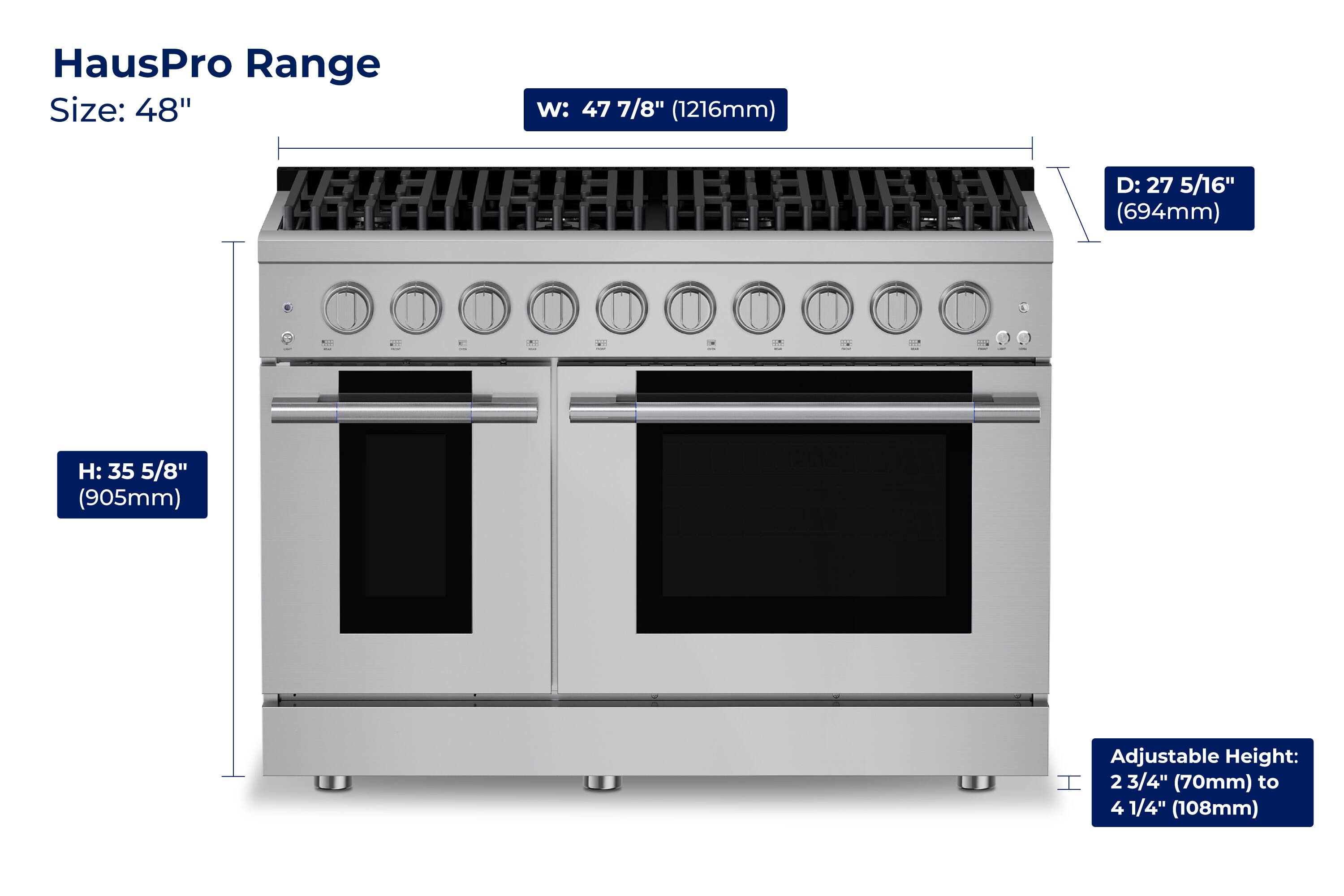 HausPro Range  
Size: 48"  
W: 47 7/8" (1216mm)  
D: 27 5/16" (694mm)  
H: 35 5/8" (905mm)  
Adjustable Height: 2 3/4" (70mm) to 4 1/4" (108mm)