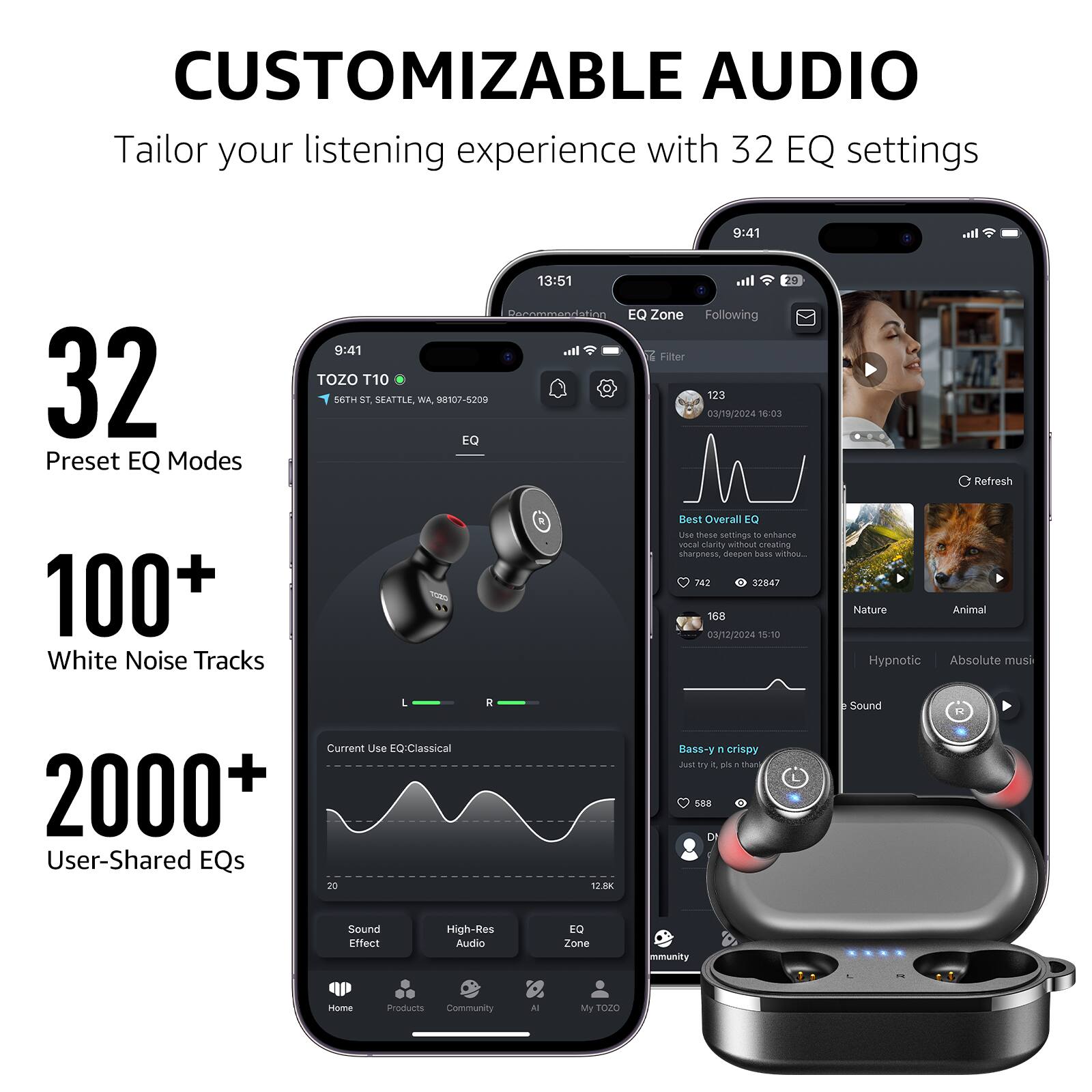 CUSTOMIZABLE AUDIO
Tailor your listening experience with 32 EQ settings

32 Preset EQ Modes
100+ White Noise Tracks
2000+ User-Shared EQs

TOZO T10
56TH ST, SEATTLE, WA, 98107-5209

EQ Zone
Following
Filter

123
03/19/2024 16:03
Refresh

Best Overall EQ
Use these settings to enhance sharpness, deepen bass, and crispy sound.

742 - 32847
168
03/12/2024 15:10
Nature
Animal
Hypnotic
Absolute music

Current Use EQ-Classical

20
12.8K
Bass-y & crispy

Sound Effect
High-Res Audio
EQ Zone
Community
Products
AI
My T020