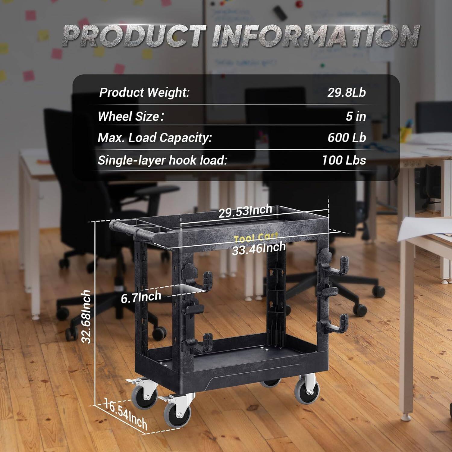 PRODUCT INFORMATION
Product Weight: 29.8Lb
Wheel Size: 5 in
Max. Load Capacity: 600 Lb
Single-layer hook load: 100 Lbs
Tool Cart 33.46Inch 29.53Inch 32.6.7Inch 6. 6.54Inch