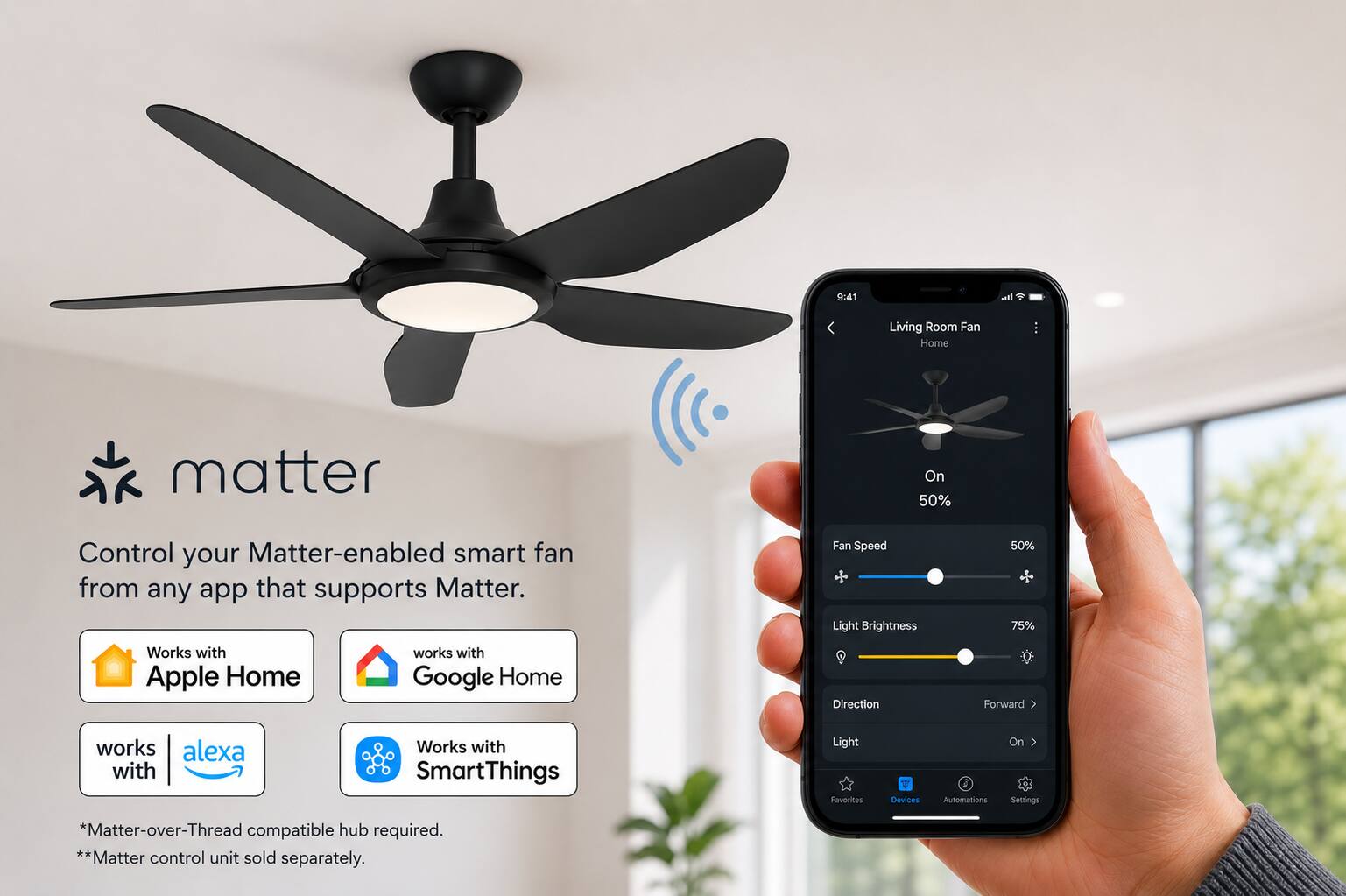 9:41

Living Room Fan Home

matter

Control your Matter-enabled smart fan from any app that supports Matter.

Fan Speed Light Brightness
50% 75%

Works with Apple Home
works with Google Home
Direction
Forward
works with alexa
Works with SmartThings

*Matter-over-Thread compatible hub required. **Matter control unit sold separately.
