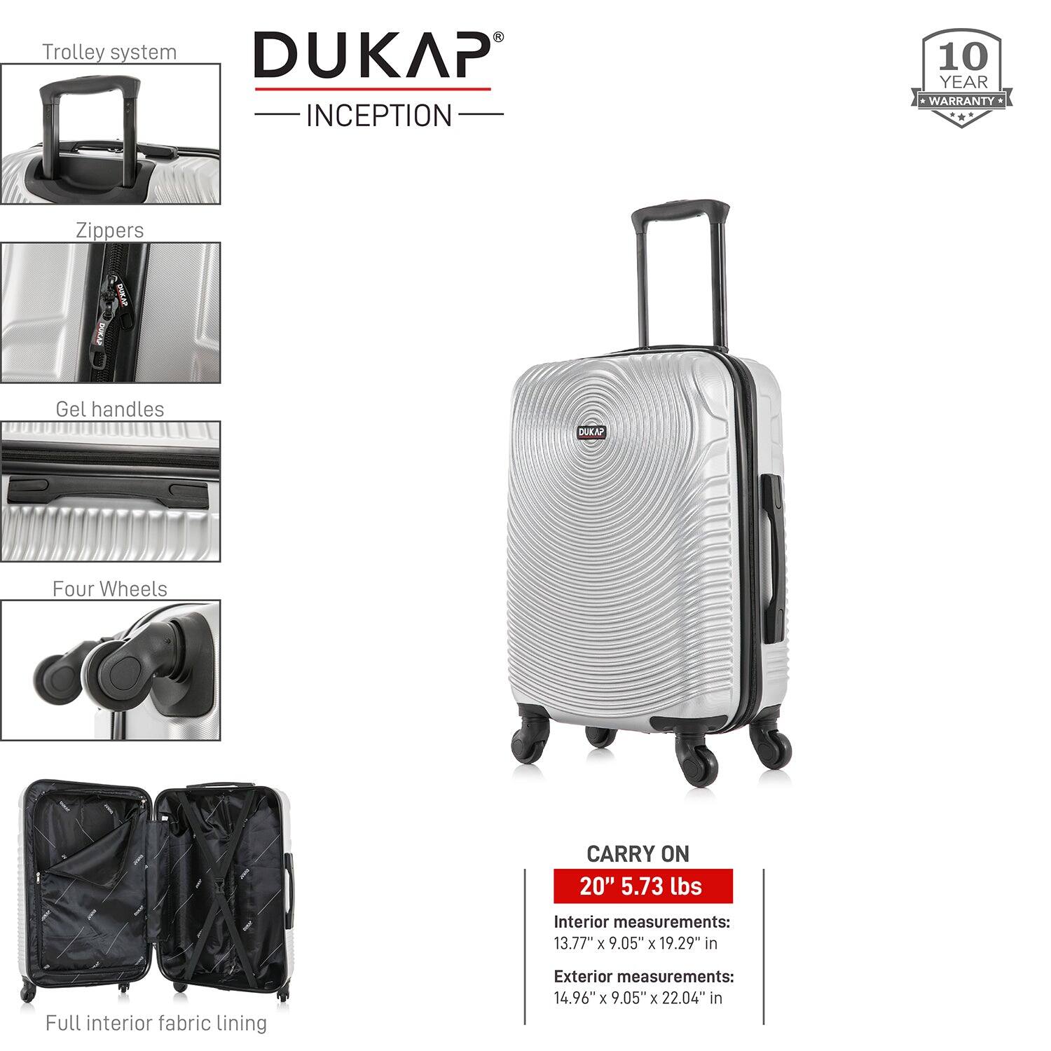 - Trolley system
- Zippers
- Gel handles
- Four Wheels
- Full interior fabric lining

DUKAP INCEPTION

10 YEAR WARRANTY

CARRY ON
20" 5.73 lbs

Interior measurements:
13.77" x 9.05" x 19.29" in

Exterior measurements:
14.96" x 9.05" x 22.04" in