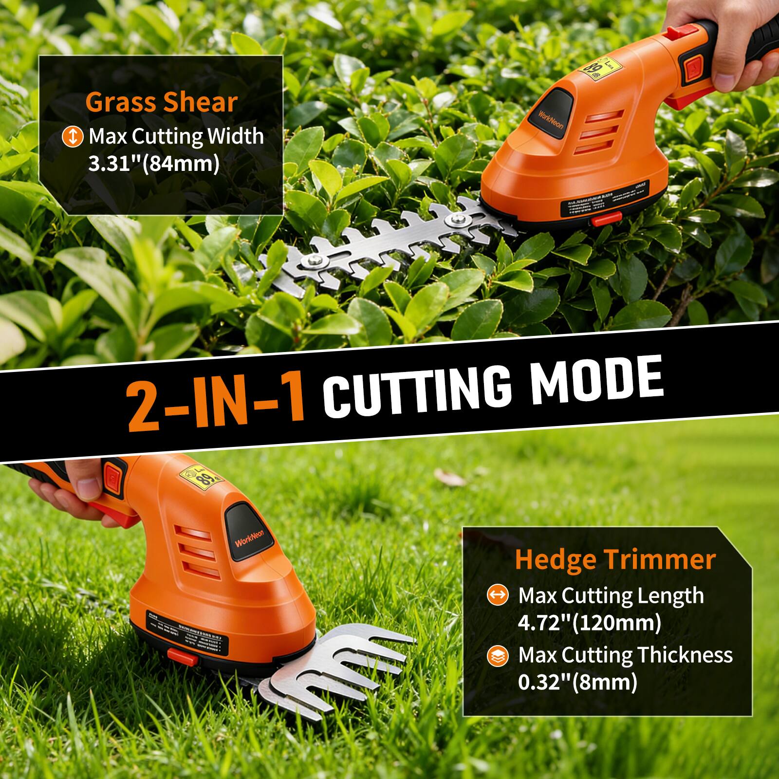 Grass Shear  
- Max Cutting Width: 3.31" (84mm)  

2-IN-1 CUTTING MODE  

Hedge Trimmer  
- Max Cutting Length: 4.72" (120mm)  
- Max Cutting Thickness: 0.32" (8mm)