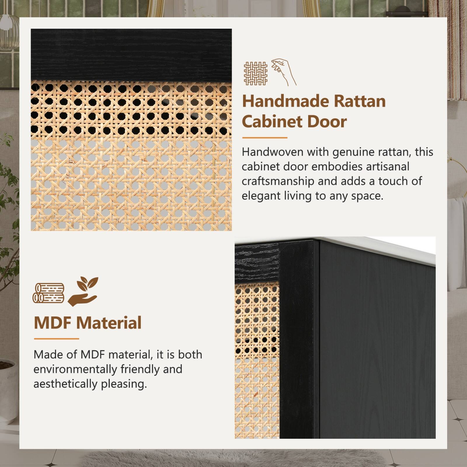 Handmade Rattan Cabinet Door

Handwoven with genuine rattan, this cabinet door embodies artisanal craftsmanship and adds a touch of elegant living to any space.

MDF Material

Made of MDF material, it is both environmentally friendly and aesthetically pleasing.