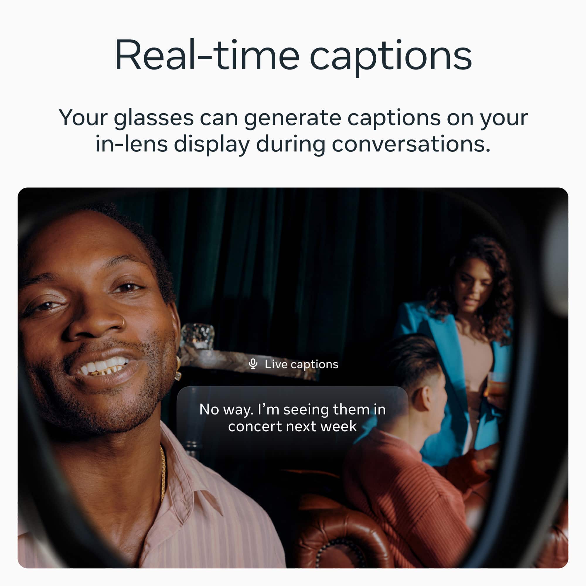 Real-time captions
Your glasses can generate captions on your in-lens display during conversations.
Live captions
No way. I'm seeing them in concert next week