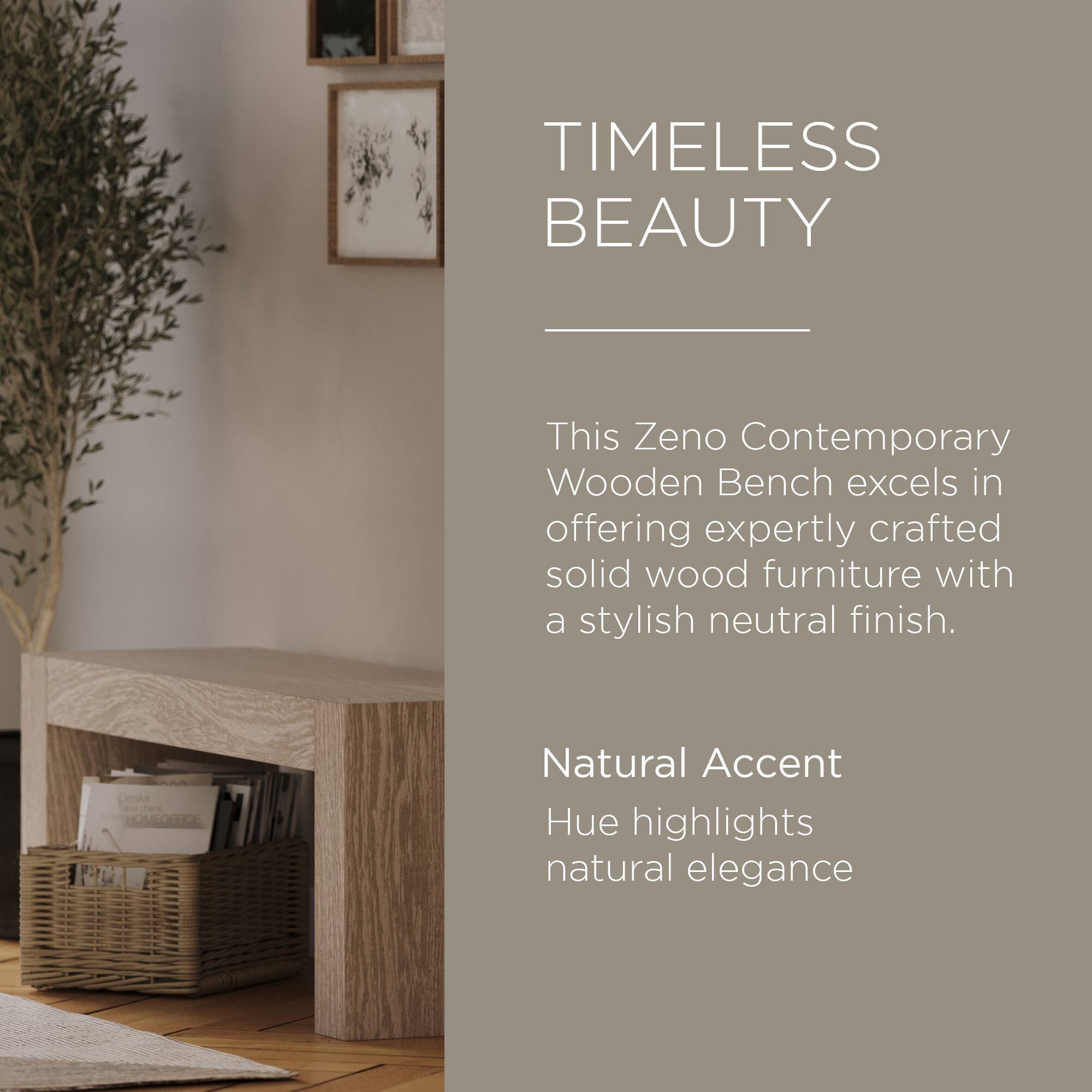 TIMELESS BEAUTY

This Zeno Contemporary Wooden Bench excels in offering expertly crafted solid wood furniture with a stylish neutral finish.

Natural Accent Hue highlights natural elegance