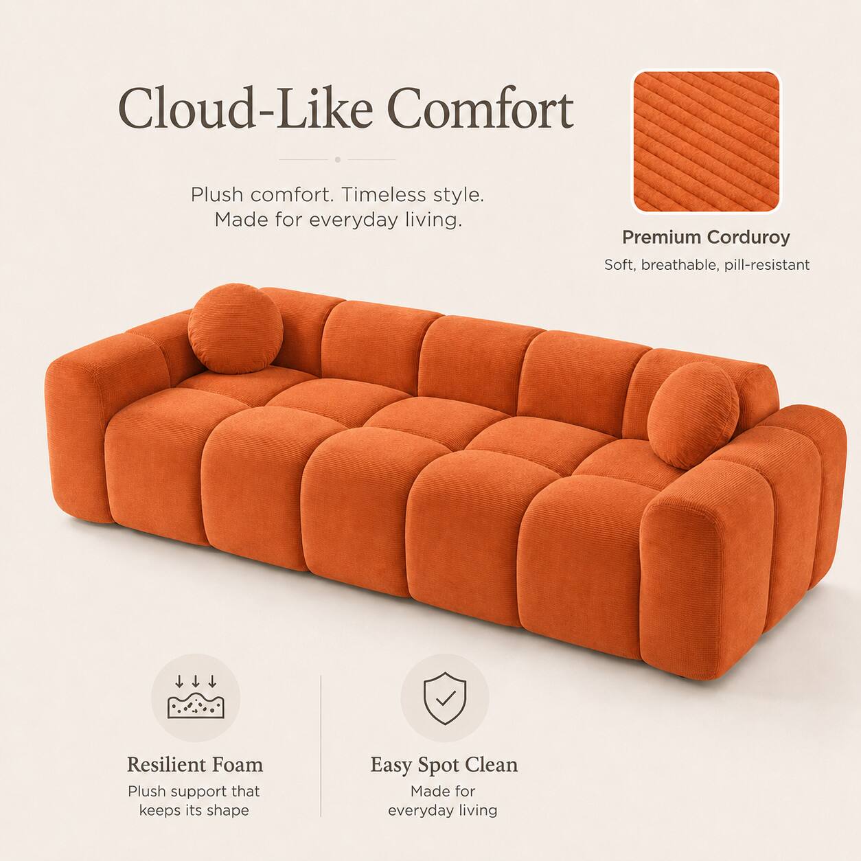 Cloud-Like Comfort  
Plush comfort. Timeless style. Made for everyday living.  

Premium Corduroy  
Soft, breathable, pill-resistant  

Resilient Foam  
Plush support that keeps its shape  

Easy Spot Clean  
Made for everyday living