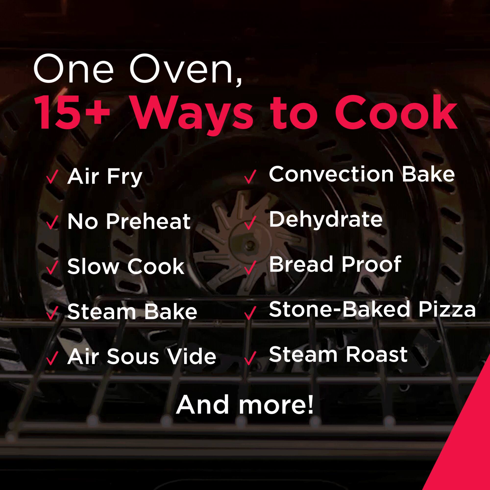 One Oven, 15+ Ways to Cook

- Air Fry
- Convection Bake
- No Preheat
- Dehydrate
- Slow Cook
- Bread Proof
- Steam Bake
- Stone-Baked Pizza
- Air Sous Vide
- Steam Roast
- And more!