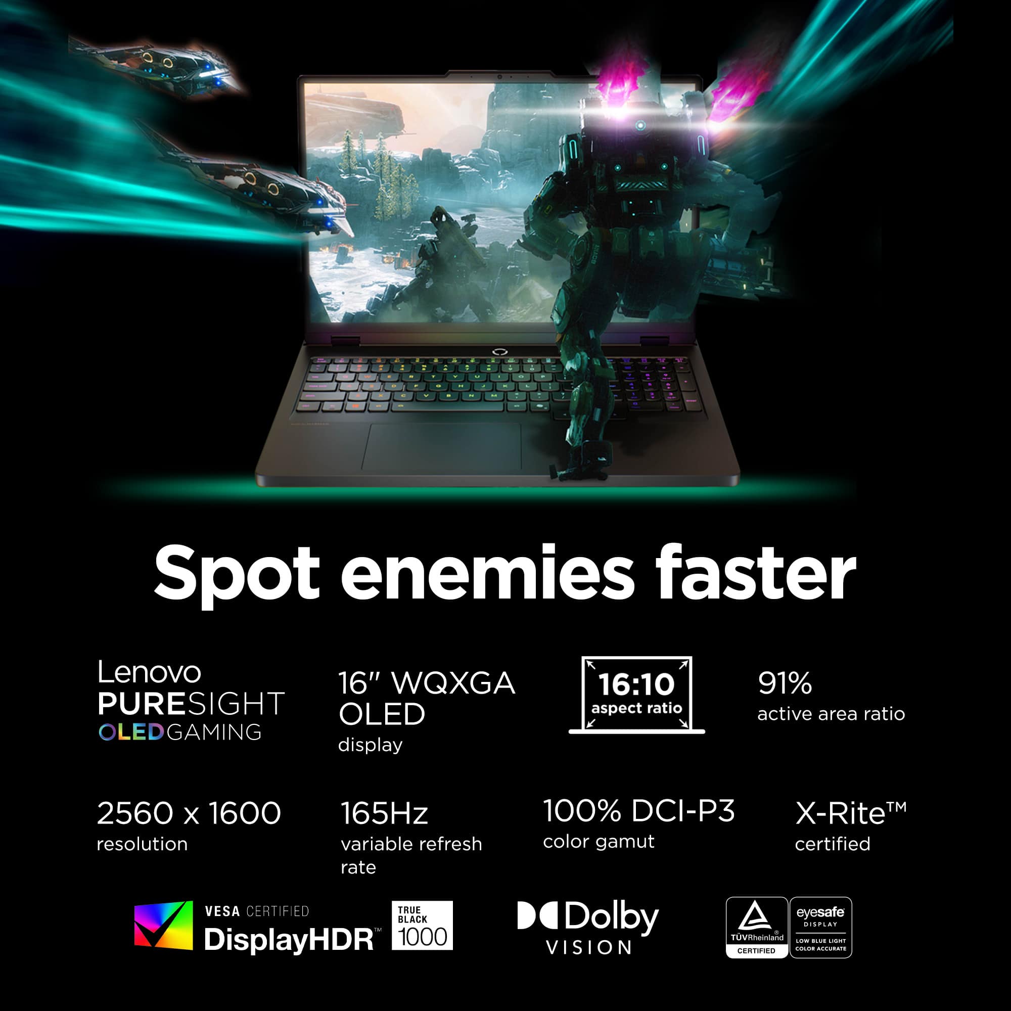- Spot enemies faster
- Lenovo PURESIGHT OLEDGAMING
- 16" WQXGA OLED display
- 2560 x 1600 resolution
- 165Hz variable refresh rate
- 16:10 aspect ratio
- 91% active area ratio
- 100% DCI-P3 color gamut
- X-Rite™ certified
- VESA CERTIFIED DisplayHDR 1000
- TRUE BLACK
- Dolby VISION
- eyesafe
- TÜV Rheinland Low Blue Light Display
- TÜV Rheinland Color Accuracy Certified