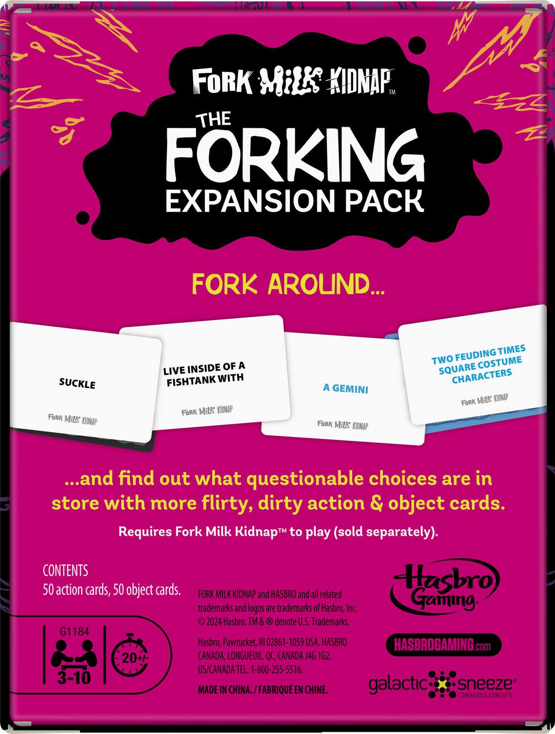 **Fork Milk Kidnap**  
**THE FORKING EXPANSION PACK**  

**FORK AROUND...**  

- SUCKLE  
- LIVE INSIDE OF A FISHTANK WITH  
- A GEMINI  
- TWO FEUDING TIMES SQUARE COSTUME CHARACTERS  

...and find out what questionable choices are in store with more flirty, dirty action & object cards.  

Requires Fork Milk Kidnap to play (sold separately).  

**CONTENTS**  
50 action cards, 50 object cards.  

**G1184**  
**3-10**  
**20+**  

**FORK MILK KIDNAP and HASBRO and all related Hasbro trademarks and logos are trademarks of Hasbro, Inc.**  
© 2024 Hasbro. TM & denote U.S. Trademarks.  
Hasbro, Pawtucket, RI 02861-1059 USA.  
CANADA, LONGUEUIL, QC, CANADA J4G 1G2.  
US/CANADA TEL. 1-800-255-5516.  
MADE IN CHINA