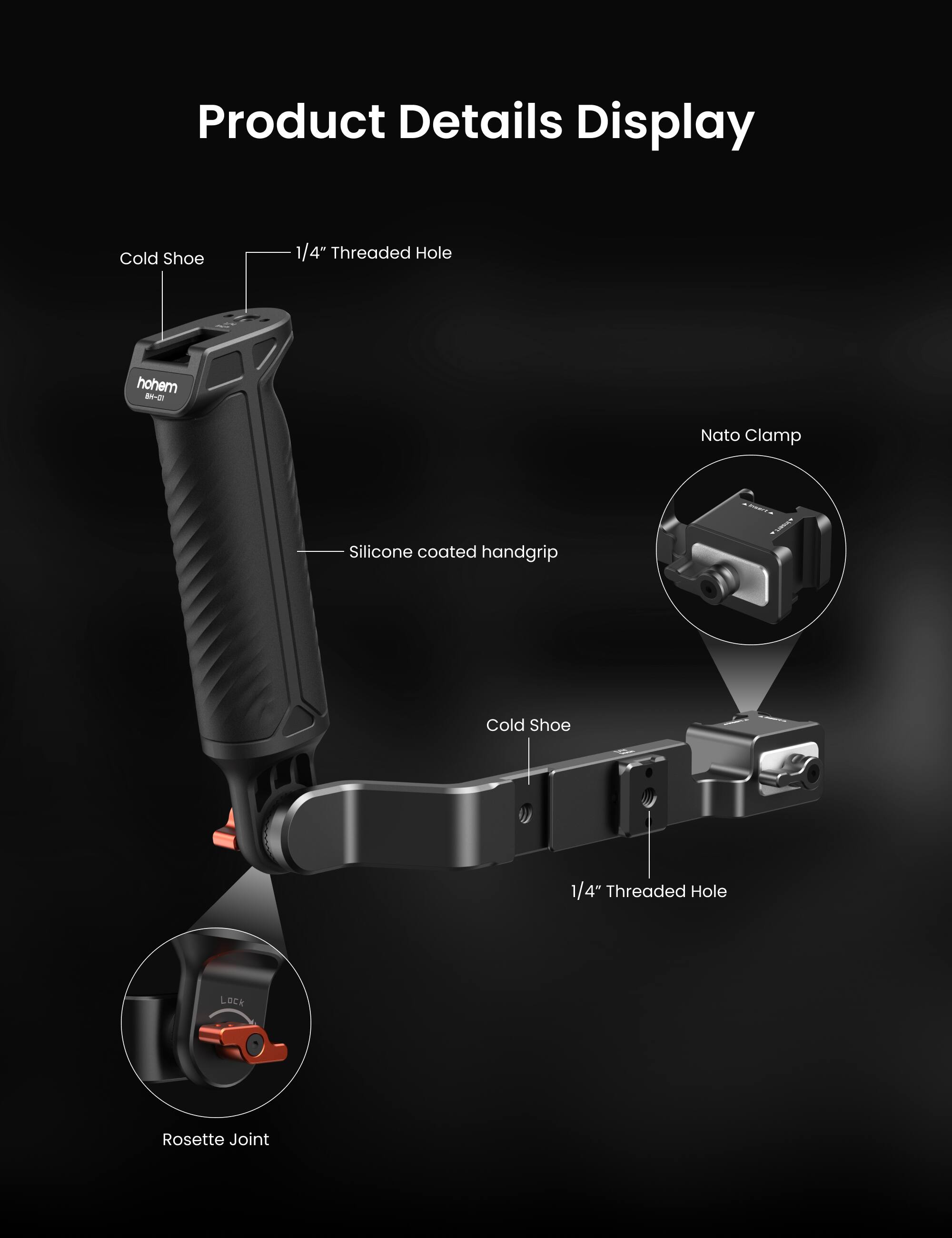 Product Details Display

- Cold Shoe
- 1/4" Threaded Hole
- Silicone coated handgrip
- Nato Clamp
- Cold Shoe
- 1/4" Threaded Hole
- Rosette Joint
