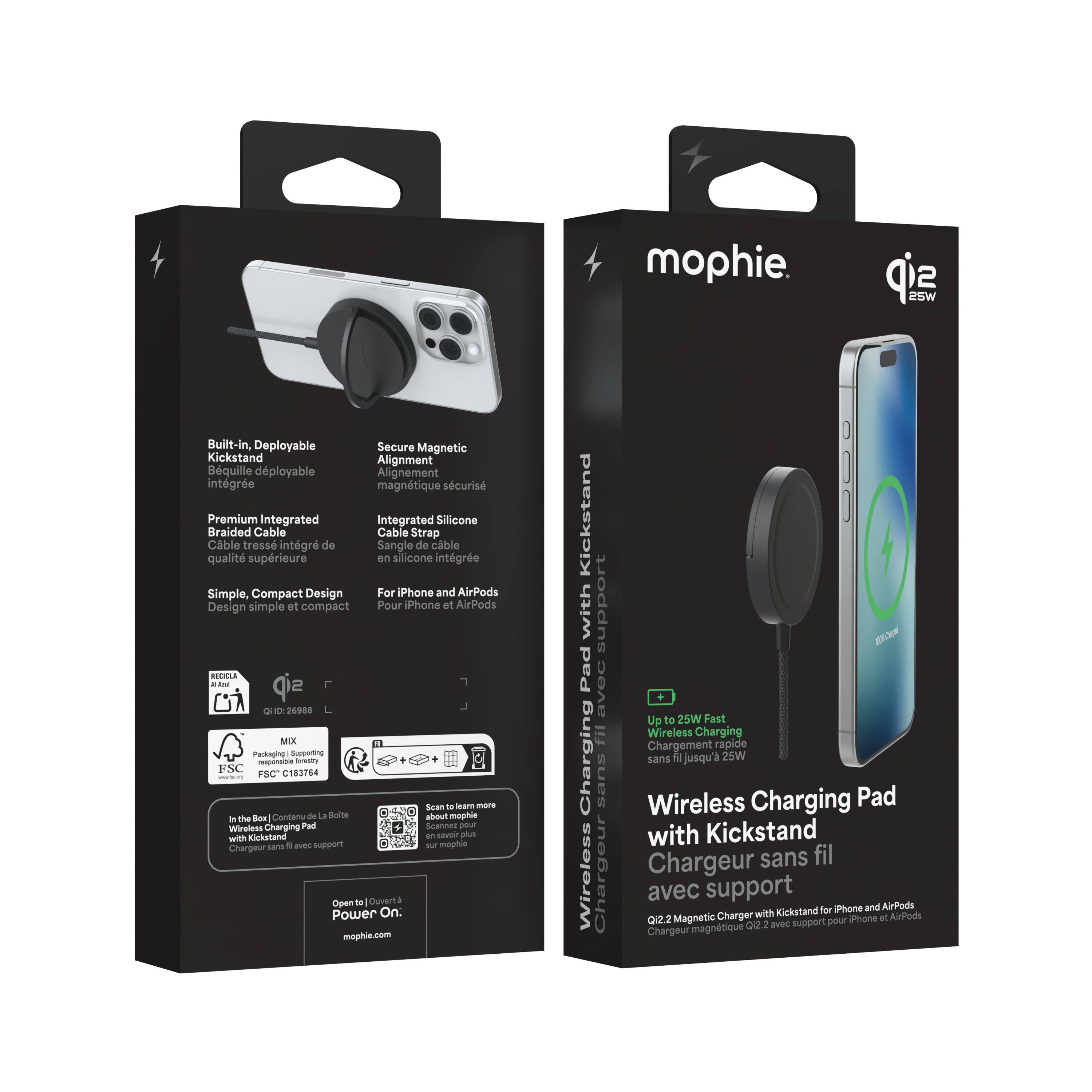 Built-in, Deployable Secure Magnetic Kickstand Alignment  
Béquille déployable Alignement intégré magnétique sécurisé  

Premium Integrated Integrated Silicone Braided Cable Cable Strap  
Câble tressé intégré de Sangle de câble qualité supérieure en silicone intégrée  

Simple, Compact Design For iPhone and AirPods  
Design simple et compact Pour iPhone et AirPods  

RECICLA 26988 MIX Packaging Supporting esponsible foretty FSC C183764 mames FSC*  
Scan o earn more Box Contenu de la Boite about mophie n the Wireless Charging Pad Scannet pour savoir plus  

Chargeur sans fil avec support mophie.  
sip 25W support 107% Cheper fil avec Up Wireless + to 25W Charging Fast  
Chargement rapide sans fil jusqu'à 25W sans fil  

Wireless Charging Pad with Kickstand  
Chargeur sans fil avec support  

mophie.  
q12 25W  

Up to 25W Fast Charging  
Chargement rapide sans fil jusqu'à 25W  

Wireless Charging Pad with Kickstand  
Chargeur sans fil avec