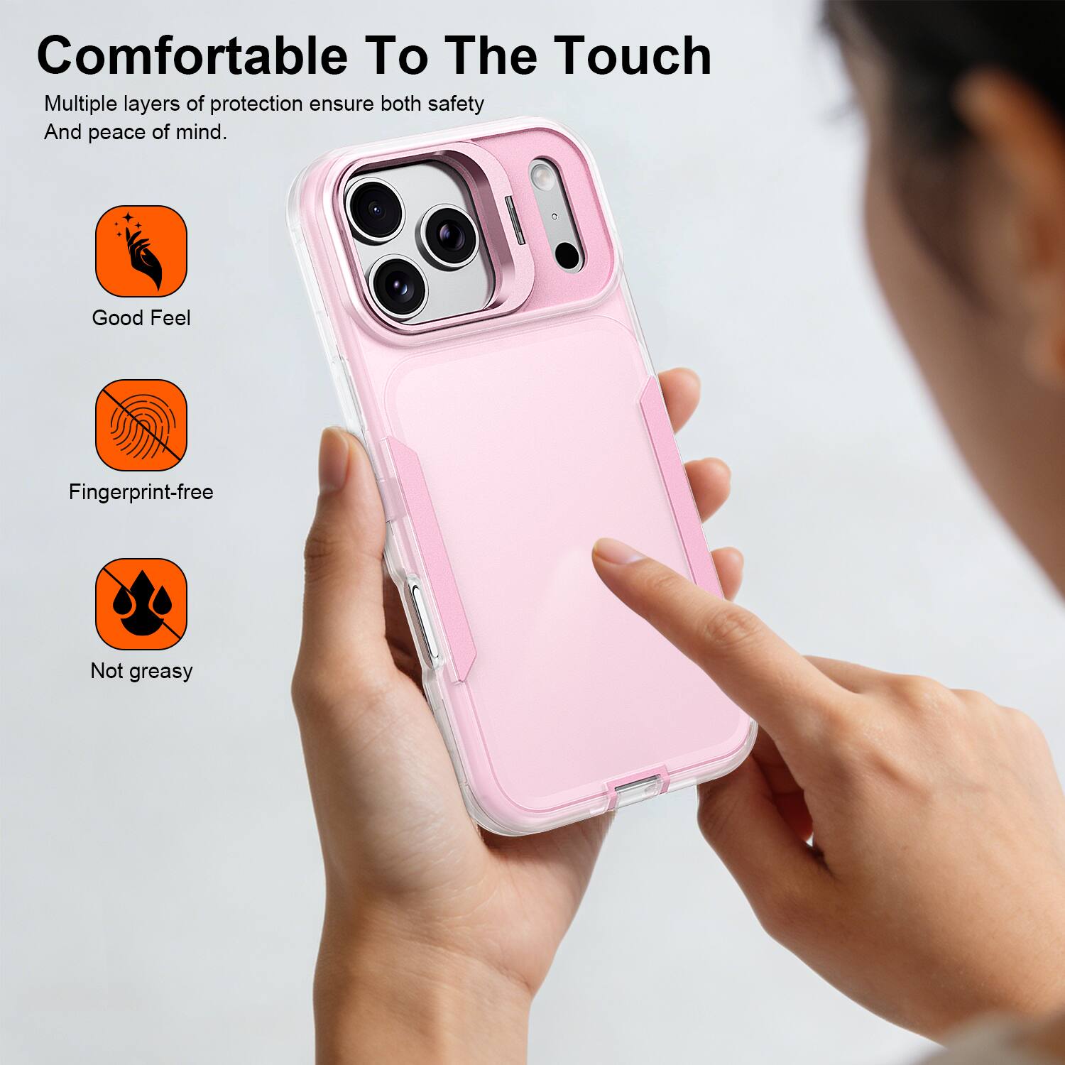 Comfortable To The Touch  
Multiple layers of protection ensure both safety And peace of mind.  

Good Feel  
Fingerprint-free  
Not greasy