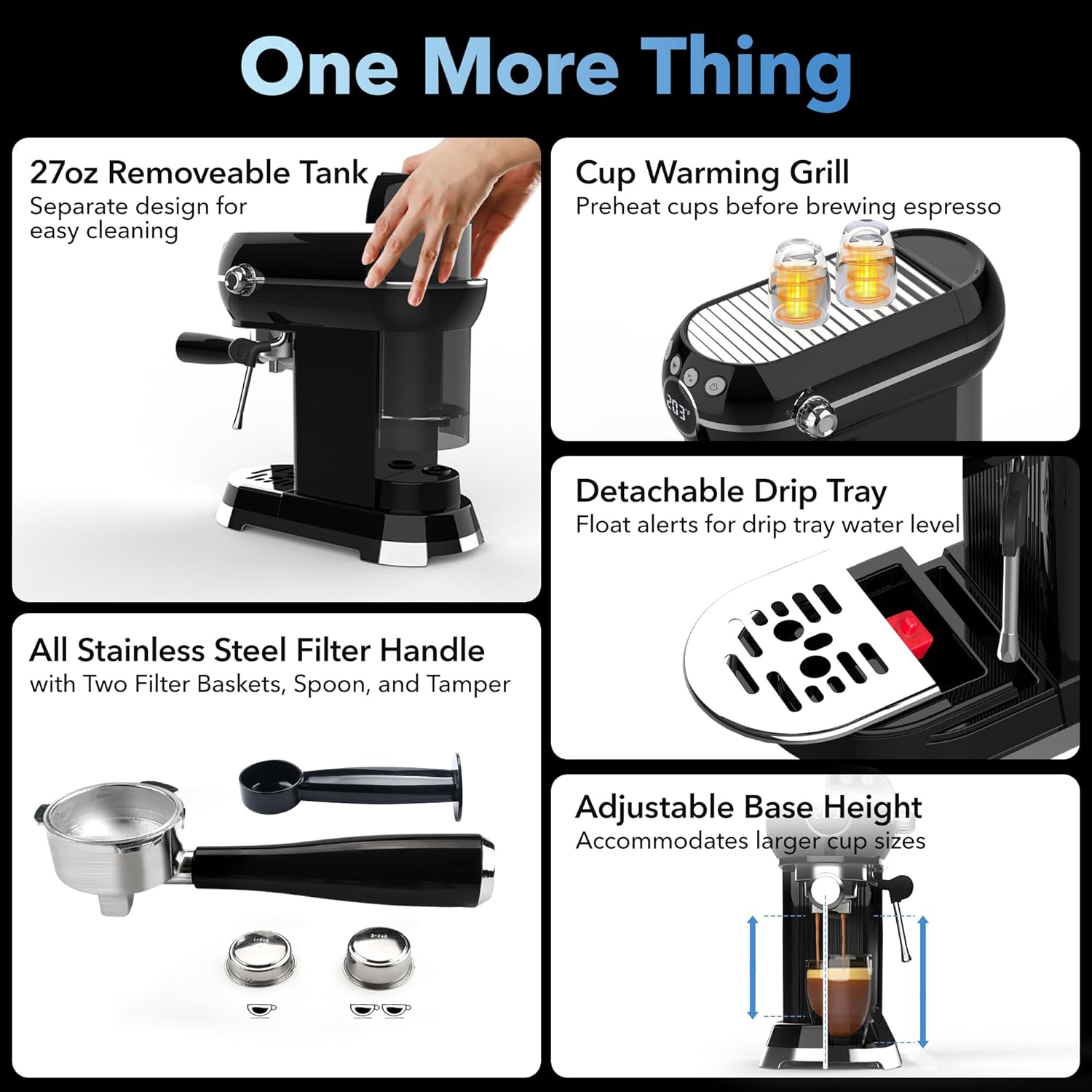 One More Thing

- 27oz Removable Tank
  Separate design for easy cleaning

- Cup Warming Grill
  Preheat cups before brewing espresso

- Detachable Drip Tray
  Float alerts for drip tray water level

- All Stainless Steel Filter Handle
  with Two Filter Baskets, Spoon, and Tamper

- Adjustable Base Height
  Accommodates larger cup sizes